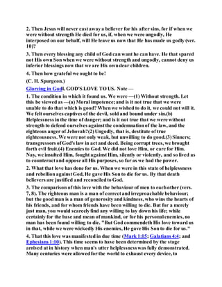 2. Then Jesus will never castawaya believer for his after sins, for if when we
were without strength He died for us, if, when we were ungodly, He
interposed on our behalf, will He leave us now that He has made us godly (ver.
10)?
3. Then every blessing any child of God can want he can have. He that spared
not His own Son when we were without strength and ungodly, cannot deny us
inferior blessings now that we are His owndear children.
4. Then how grateful we ought to be!
(C. H. Spurgeon.)
Glorying in GodI. GOD'S LOVE TO US. Note —
1. The condition in which it found us. We were —(1) Without strength. Let
this be viewed as —(a) Moral impotence;and is it not true that we were
unable to do that which is good? Whenwe wished to do it, we could not will it.
We felt ourselves captives of the devil, sold and bound under sin.(b)
Helplessness in the time of danger; and is it not true that we were without
strength to defend ourselves againstthe condemnationof the law, and the
righteous anger of Jehovah?(2)Ungodly, that is, destitute of true
righteousness. We were not only weak, but unwilling to do good.(3)Sinners;
transgressors ofGod's law in act and deed. Being corrupt trees, we brought
forth evil fruit.(4) Enemies to God. We did not love Him, or care for Him.
Nay, we insulted Him, fought againstHim, silently or violently, and so lived as
to counteractand oppose all His purposes, so far as we had the power.
2. What that love has done for us. When we were in this state of helplessness
and rebellion againstGod, He gave His Son to die for us. By that death
believers are justified and reconciledto God.
3. The comparison of this love with the behaviour of men to eachother (vers.
7, 8). The righteous man is a man of correctand irreproachable behaviour;
but the goodman is a man of generosity and kindness, who wins the hearts of
his friends, and for whom friends have been willing to die. But for a merely
just man, you would scarcelyfind any willing to lay down his life; while
certainly for the base and mean of mankind, or for his personalenemies, no
man has been found willing to die. "But God commendeth His love toward us
in that, while we were wickedly His enemies, He gave His Son to die for us."
4. That this love was manifested in due time (Mark 1:15; Galatians 4:4; and
Ephesians 1:10). This time seems to have been determined by the stage
arrived at in history when man's utter helplessnesswas fully demonstrated.
Many centuries were allowedfor the world to exhaust every device, to
 