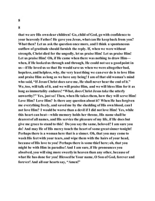 8
8
that we are His owndear children! Go, child of God, go with confidence to
your heavenly Father! He gave you Jesus, whatcan He keepback from you?
What then? Let us ask the question once more, and I think a spontaneous
outflow of gratitude should furnish the reply. If, when we were without
strength, Christ died for the ungodly, let us praise Him! Let us praise Him!
Let us praise Him! Oh, if He came when there was nothing to draw Him—
when, if He lookedus through and through, He could not see a goodpoint in
us—if He loved us so that He would save us when we were altogetherbad,
hopeless, and helpless, why, the very leastthing we canever do is to love Him
and praise Him as long as we have any being! I am of that old woman’s mind
who said, “If Jesus Christ does save me, He shall never hear the end of it.”
We, too, will talk of it, and we will praise Him, and we will bless Him for it as
long as immortality endures! “What, does Christ Jesus take the utterly
unworthy?” Yes, just so! Then, when He takes them, how they will serve Him!
Love Him? Love Him? Is there any question about it? When He has forgiven
me everything freely, and savedme by the shedding of His own blood, canI
not love Him? I would be worse than a devil if I did not love Him! Yes, while
this heart can beat—while memory holds her throne, His name shall be
dearestof all names, and His service the pleasure of my life, if He does but
give me grace to stand to this! Do you say the same, beloved? I am sure you
do! And may He of His mercy touch the heart of some greatsinner tonight!
Perhaps there is a woman here that is a sinner. Oh, that you may come to
washHis feetwith your tears, and wipe them with the hairs of your head,
because ofHis love to you! Perhaps there is some thief here; oh, that you
might be with Him in paradise!And I am sure, if He pronounces you
absolved, you will sing more sweetlyin heaven than any other, because of
what He has done for you! Blessedbe Your name, O Son of God, forever and
forever! And all our hearts say, “Amen!”
 