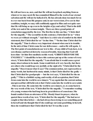 He will not leave us, now, and that He will not keepback anything from us
whateverwe may need. He has committed Himself to the work of our eternal
salvationand He will not be balked of it. He has already done too much for us
to ever run back from His purpose and, in our worstestate, if we are in that
condition, tonight, we may still confidently appeal to Him and rest quite sure
that He will bring us up even to the heights of joy and safety! That is the drift
of the text and of the sermon tonight. There are three grand points of
consolationsuggestedby the text. The first lies in this one line, “ Christ died
for the ungodly .” The secondlies in this sentence, Christdied for us “ when
we were yet without strength. ” And there is a rich vein of comfort in the third
statement, that Christ died for us “ in due time. ” “In due time Christ died for
the ungodly.” Time is often a very important elementwhen one is in trouble.
In the nick of time Christ came for our deliverance—andso He will again. I.
The first point of consolationin our text is this—if any child of God, here, is in
sore dismay and bowed down by reasonoftrouble, fancying that God will
leave him—let him first meditate on this word, “CHRIST DIED FOR THE
UNGODLY.” I should like to have this sentence put up at the corner of every
street, “Christ died for the ungodly.” I am afraid that it would cause a great
many observations to be made. Some would kick at it very heavily, but there
are others who would leap very joyfully at the sight of it. “Christ died for the
ungodly.” Does it mean what it says? The common notion, not expressedin so
many words, but harbored in many minds, is that Christ died for the godly —
that Christ died for goodpeople — but the text says, “Christdied for the un
godly.” “This is a faithful saying, and worthy of all acceptation, thatChrist
Jesus came into the world to save sinners.” I say againthat the current notion,
unexpressedbut still believed, is that Christ came into the world to save saints
. This is not true. He came into the world to save sinners, or, to come back to
the very words of the text, “Christ died for the ungodly .” I remember reading
of a young womanwho had long been in greatdistress of conscience.She
found comfort from an utterance of Mr. MoodyStuart in prayer, when he
quoted these words of my text, “Christ died for the ungodly.” She had never
caught at that idea before— she had always been trying to see something good
in herself and she thought that if she could spy out some goodthing in herself,
then she would know that Christ died for her! It was like a new
 