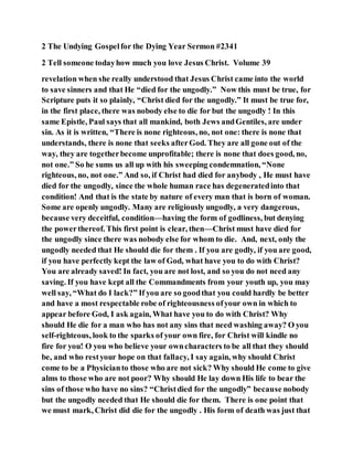 2 The Undying Gospelfor the Dying Year Sermon #2341
2 Tell someone todayhow much you love Jesus Christ. Volume 39
revelation when she really understood that Jesus Christ came into the world
to save sinners and that He “died for the ungodly.” Now this must be true, for
Scripture puts it so plainly, “Christ died for the ungodly.” It must be true for,
in the first place, there was nobody else to die for but the ungodly ! In this
same Epistle, Paul says that all mankind, both Jews andGentiles, are under
sin. As it is written, “There is none righteous, no, not one: there is none that
understands, there is none that seeks afterGod. They are all gone out of the
way, they are togetherbecome unprofitable; there is none that does good, no,
not one.” So he sums us all up with his sweeping condemnation, “None
righteous, no, not one.” And so, if Christ had died for anybody , He must have
died for the ungodly, since the whole human race has degeneratedinto that
condition! And that is the state by nature of every man that is born of woman.
Some are openly ungodly. Many are religiously ungodly, a very dangerous,
because very deceitful, condition—having the form of godliness, but denying
the powerthereof. This first point is clear, then—Christ must have died for
the ungodly since there was nobody else for whom to die. And, next, only the
ungodly needed that He should die for them . If you are godly, if you are good,
if you have perfectly kept the law of God, what have you to do with Christ?
You are already saved! In fact, you are not lost, and so you do not need any
saving. If you have kept all the Commandments from your youth up, you may
well say, “What do I lack?” If you are so goodthat you could hardly be better
and have a most respectable robe of righteousness ofyour own in which to
appear before God, I ask again, What have you to do with Christ? Why
should He die for a man who has not any sins that need washing away? O you
self-righteous, look to the sparks of your own fire, for Christ will kindle no
fire for you! O you who believe your owncharacters to be all that they should
be, and who restyour hope on that fallacy, I say again, why should Christ
come to be a Physicianto those who are not sick? Why should He come to give
alms to those who are not poor? Why should He lay down His life to bear the
sins of those who have no sins? “Christdied for the ungodly” because nobody
but the ungodly needed that He should die for them. There is one point that
we must mark, Christ did die for the ungodly . His form of death was just that
 