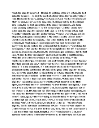 which the ungodly deserved—He died by sentence ofthe law of God. He died
nailed to the cross—He died the death of a felon with a thief on either side of
Him. He died in the dark, crying, “My God, My God, why have you forsaken
Me?” He died, not as One who had, Himself, sinned, but He died as sinners
have to die, for He took upon Himself the sins of the ungodly. And being
found standing in their place, He felt the scourge ofGod that should have
fallen upon the ungodly. Scourge, did I say? He felt the swordof God that
would have slain the ungodly, as it is written, “Awake, O sword, againstMy
Shepherd, and againstthe man that is My fellow, says the Lord of hosts.”
Christ really died for the ungodly. They tell us that He died to confirm His
testimony, in which respectHis death is no better than the death of any
martyr who dies to confirm His testimony! But the text says, “Christdied for
the ungodly.” They saythat He died as the completion of His life, which many
a goodman has done and, therein, the cross has no pre-eminence. But the text
says, “Christdied for the ungodly” and we shall stand to it that this is true.
“Who His own self bore our sins in His own body on the tree.” “The
chastisementof our peace was upon Him, and with His stripes we are healed.”
They turn around and say, “Thatis your theory of the atonement.” I beg your
pardon—it is the atonement. It is not a theory at all and there is no other
atonement but the substitution of Christ in the place of the ungodly! He died,
the Justfor the unjust, that He might bring us to God. This is the true and
only doctrine of atonement—and he that receives it shall find comfort by it—
but he that rejects it does so at peril of his own soul. “Christ died for the
ungodly.” I cannot speak plainer words than Paul, Inspired by the Holy
Spirit, has written! There let them stand, “Christ died for the ungodly.” Now
then, I want you, who are the people of God, to pick up the argument out of
this truth of God. If Christ did this crowning act of dying for the ungodly, do
you think that He will ever castawaythe man who has peace with God? Read
the first verse, again, “Therefore being justified by faith, we have peace with
God through our Lord Jesus Christ.” Now, if He died for you when you had
no peace with God, when, in fact, you had no God at all—whenyou were
ungodly, that is, not under the influence of God—when you were enemies to
God by wickedworks. If Christ died for you, then , will He not save you now ?
If you feel within your heart, tonight, a sweetreconciliationto God, your
heavenly Father, then, whateveryour trouble is, do not believe that God can
 