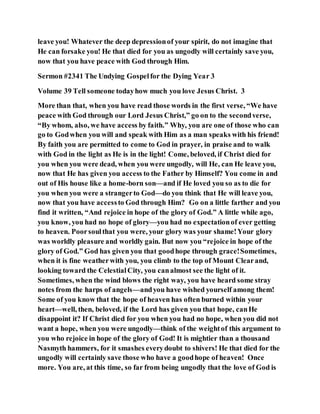 leave you! Whatever the deep depressionof your spirit, do not imagine that
He can forsake you! He that died for you as ungodly will certainly save you,
now that you have peace with God through Him.
Sermon #2341 The Undying Gospelfor the Dying Year 3
Volume 39 Tell someone todayhow much you love Jesus Christ. 3
More than that, when you have read those words in the first verse, “We have
peace with God through our Lord Jesus Christ,” go on to the secondverse,
“By whom, also, we have access by faith.” Why, you are one of those who can
go to Godwhen you will and speak with Him as a man speaks with his friend!
By faith you are permitted to come to God in prayer, in praise and to walk
with God in the light as He is in the light! Come, beloved, if Christ died for
you when you were dead, when you were ungodly, will He, can He leave you,
now that He has given you access to the Father by Himself? You come in and
out of His house like a home-born son—and if He loved you so as to die for
you when you were a strangerto God—do you think that He will leave you,
now that you have accessto God through Him? Go on a little farther and you
find it written, “And rejoice in hope of the glory of God.” A little while ago,
you know, you had no hope of glory—you had no expectationof ever getting
to heaven. Poorsoulthat you were, your glory was your shame!Your glory
was worldly pleasure and worldly gain. But now you “rejoice in hope of the
glory of God.” God has given you that goodhope through grace!Sometimes,
when it is fine weatherwith you, you climb to the top of Mount Clearand,
looking toward the CelestialCity, you canalmost see the light of it.
Sometimes, when the wind blows the right way, you have heard some stray
notes from the harps of angels—andyou have wished yourself among them!
Some of you know that the hope of heaven has often burned within your
heart—well, then, beloved, if the Lord has given you that hope, canHe
disappoint it? If Christ died for you when you had no hope, when you did not
want a hope, when you were ungodly—think of the weightof this argument to
you who rejoice in hope of the glory of God! It is mightier than a thousand
Nasmyth hammers, for it smashes everydoubt to shivers! He that died for the
ungodly will certainly save those who have a goodhope of heaven! Once
more. You are, at this time, so far from being ungodly that the love of God is
 