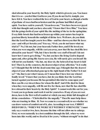 shed abroad in your heart by the Holy Spirit which is given to you. You know
that it is so—youfeel that Godloves you. If you do not feelit, tonight, you
have felt it. You have realized the love of God in your heart, as though a bottle
of perfume of roses hadbeen broken and the perfume had filled all your
spirit. You have said to yourself, “Jesusloves me.” You have been over-joyed
with that thought and you have also said, “I know that I love Him.” You have
felt the goings forth of your spirit like the melting of the ice in the springtime.
Every little brook that had been frozen up within your nature has leapt in
gracious liberty beneath the sunlight of divine love. Well now, do you think
that the Lord has taught you to love Him—and has shownyou that He loves
you—and will yet forsake you? You say, “O sir, you do not know what my
trial is!” No, I do not, but your heavenly Father does, and if He loved you
when you were ungodly, will He castyou away, now that He has shed His love
abroad in your heart? “Oh, but I have lostthe very staff of bread! I do not
know how I am to geta living.” No, but you have the living God to depend
upon and, after giving His Son to save you, He will surely give you bread! He
will not let you famish. “Ah, but, my dear sir, the beloved of my heart is laid
low! There is, in the cemetery, the dearestobject of my affection.” Is it really
so? I thought that He left the dead some time ago. I thought that the dearest
objectof your affectionhad gone up to the right hand of the Father! Is it not
so? “Ah, that is not what I mean, sir! I mean that I have lost one whom I
fondly loved.” I know that you have, but do you think that the Lord has
turned againstyou because He has permitted this trial to come upon you?
How can He ever desertthose for whom He died? And if He died for them
when they were ungodly, will He not live for them, now that He has shedHis
love abroad in their hearts by the Holy Spirit? I cannotwork this out for you.
I want you to go home and work it out for yourselves. If any of you are cast
down, here is the first well of comfort at which you may drink full draughts of
divine consolation—“Christdied for the ungodly.” Then He must help those
who are trusting in Him. II. Now we come to a secondwell, to see whether we
can draw waters of comfort out of it, also. According to our text, CHRIST
DIED FOR US, “WHEN WE WERE YET WITHOUT STRENGTH.” I must
only say a word or two, here, because the time will not allow me to enlarge.
First, we were naturally in a lostcondition through the fall , when we were
born into this world, and we lived in it for years, “without strength” to do that
 