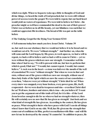 which was right. When we began to wake up a little to thoughts of God and
divine things, we heard the truth of God preached, but we were still without
powerof accessevento the gospel. We were told to repent, but our hard heart
would yield no waters of repentance. We were told to believe in Christ—the
preachermight as well have commanded the dead to rise out of their graves!
Christ was setbefore us in all His beauty, yet our blindness was suchthat we
could not appreciate His loveliness. The bread of life was put on the table
before
4 The Undying Gospelfor the Dying Year Sermon #2341
4 Tell someone todayhow much you love Jesus Christ. Volume 39
us, but such was our obstinacy that we would not believe it to be bread and we
would not eat of it. We were “without strength.” And further on, when the
will came and the Lord began, by His grace, to work upon us, we had a will to
repent, we had a will to believe and we had a will to come to Christ— yet we
were without the graces whichare now our strength . I remember well the
time when I had to say, “To will is present with me, but how to perform that
which is good, I find not.” “I would, but cannotrepent. I would, but cannot
believe.” A rock was in the heart—a stone was laid over the mouth of the well
of consolation!We were “without strength.” But when we were in that sad
state, without one of the graces whichare now our strength, without one of
those holy fruits of the Spirit which are now the source of our consolation—
even then, “whenwe were yet without strength,” Christ died for us! When
every sinew was snapped, every bone broken, every powergone, life, itself,
evaporated—forwe were dead in trespassesand sins—eventhen Christ died
for us! Well now, brothers and sisters, this is true—do you believe it? I want
you to getthe argument out of this truth of God, for it is this—if the Lord
Jesus lovedus enough to die for us when we had no strength whatever, then
He will certainly save us now that He has given us strength! Just look and see
what kind of strength He has given us. According to the context, He has given
us peace. What strength is theirs who have peace with God! I can do all things
when I know that God is on my side. Well, has He given me the strength that
comes out of confidence in Him, perfectreconciliationwith Him—and will He
now let me be destroyed by the enemy? It cannotbe! In addition to peace, He
 