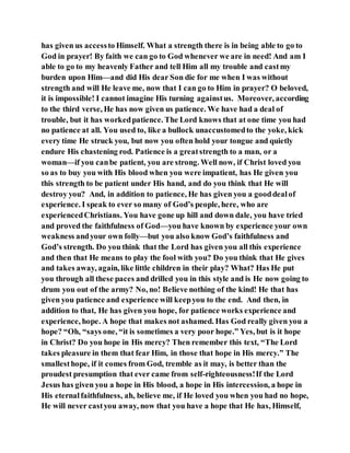 has given us accessto Himself. What a strength there is in being able to go to
God in prayer! By faith we can go to God whenever we are in need! And am I
able to go to my heavenly Father and tell Him all my trouble and castmy
burden upon Him—and did His dear Son die for me when I was without
strength and will He leave me, now that I can go to Him in prayer? O beloved,
it is impossible! I cannot imagine His turning againstus. Moreover, according
to the third verse, He has now given us patience. We have had a deal of
trouble, but it has workedpatience. The Lord knows that at one time you had
no patience at all. You used to, like a bullock unaccustomedto the yoke, kick
every time He struck you, but now you often hold your tongue and quietly
endure His chastening rod. Patience is a greatstrength to a man, or a
woman—if you canbe patient, you are strong. Well now, if Christ loved you
so as to buy you with His blood when you were impatient, has He given you
this strength to be patient under His hand, and do you think that He will
destroy you? And, in addition to patience, He has given you a gooddealof
experience. I speak to ever so many of God’s people, here, who are
experiencedChristians. You have gone up hill and down dale, you have tried
and proved the faithfulness of God—you have known by experience your own
weakness andyour own folly—but you also know God’s faithfulness and
God’s strength. Do you think that the Lord has given you all this experience
and then that He means to play the fool with you? Do you think that He gives
and takes away, again, like little children in their play? What? Has He put
you through all these paces and drilled you in this style and is He now going to
drum you out of the army? No, no! Believe nothing of the kind! He that has
given you patience and experience will keepyou to the end. And then, in
addition to that, He has given you hope, for patience works experience and
experience, hope. A hope that makes not ashamed. Has God really given you a
hope? “Oh, “says one, “it is sometimes a very poor hope.” Yes, but is it hope
in Christ? Do you hope in His mercy? Then remember this text, “The Lord
takes pleasure in them that fear Him, in those that hope in His mercy.” The
smallesthope, if it comes from God, tremble as it may, is better than the
proudest presumption that ever came from self-righteousness!If the Lord
Jesus has given you a hope in His blood, a hope in His intercession, a hope in
His eternalfaithfulness, ah, believe me, if He loved you when you had no hope,
He will never castyou away, now that you have a hope that He has, Himself,
 
