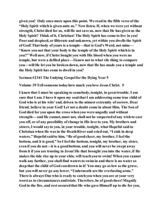 given you! Only once more upon this point. We read in the fifth verse of the
“Holy Spirit which is given unto us.” Now listen. If, when we were yet without
strength, Christ died for us, will He not save us, now that He has given us the
Holy Spirit? Think of it, Christian! The Holy Spirit has come to live in you!
Poorand despised, or illiterate and unknown, yet within you dwells the Spirit
of God! That body of yours is a temple—that is God’s Word, not mine—
“Know you not that your body is the temple of the Holy Spirit which is in
you?” Well now, if Christ bought you with His blood when you were no
temple, but were a defiled place—Iknow not to what vile thing to compare
you—will He let you be broken down, now that He has made you a temple and
the Holy Spirit has come to dwell in you?
Sermon #2341 The Undying Gospelfor the Dying Year 5
Volume 39 Tell someone todayhow much you love Jesus Christ. 5
I know that I must be speaking to somebody, tonight, in greattrouble. I am
sure that I am. I have it upon my soul that I am addressing some true child of
God who is at his wits’ end, driven to the utmost extremity of sorrow. Dear
friend, believe in your God! Let not a doubt come in about Him. The Son of
God died for you upon the cross whenyou were ungodly and without
strength— and He cannot, must not, shall not be suspectedofany wish to cast
you off, or of any possibility of change in His love to you. My brothers and
sisters, I would sayto you, in your trouble, tonight, what Hopeful said to
Christian when He was in the DeathRiver and cried out, “I sink in deep
waters.” Hopeful saidto him, “Be of goodcheer, my brother, I feel the
bottom, and it is good.” So I feelthe bottom, tonight, my brother, my sister,
even if you do not—it is a goodbottom, and you will never be swept away
from it if you are trusting in Jesus!He that brought you into the water, if He
makes the tide rise up to your chin, will teachyou to swim! When you cannot
walk any further, you shall find waters to swim in and there is no water so
deep that the child of God candrown in it! You may go as low as the grave,
but you will never go any lower. “Underneath are the everlasting arms.”
There is always One who is ready to catchyou when you are at your very
worstas to circumstances andtrials. Therefore, be of goodcheer!Magnify
God in the fire, and rest assuredthat He who gave Himself up to die for you,
 