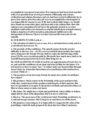 accomplishits own moral renovation. War and peace had been tried, together
with every possible form of civil government. Philosophy and science,
civilisation and religion, literature and art, had been carried sufficiently far to
prove how utterly powerless theyall were to accomplishthe end designed. It
was impossible for anyone to say, If He had waiteda little longer, we should
have found out some other plan, and been able to do without Him. How this
enhances our conceptionof God's love! He patiently tarried to see what
mankind could achieve for themselves;and He beheld them at length entirely
helpless, hopeless ofself-restoration, andcallously indifferent to the
interposition of Heaven, Then it was that God sent His Son to die for the
ungodly.
II. OUR HOPE IN GOD. Look at —
1. The salvation of which we are so sure. It is a salvationfrom wrath; and it is
a salvationto heaven(ver. 9).
2. The grounds of this confidence. The apostle argues from the greater
difficulty to the less. For —(1) We were reconciledwhen enemies;how much
more, being now the friends of God, shall we enjoy the full blessings ofHis
grace?(2)We were savedfrom guilt by His death; how much more shall we be
sanctifiedand prepared for heaven by Him living for us.
III. OUR GLORYING IN GOD. If such be our apprehension of God's love to
us, and such the confidence of our hope and trust in Him for the future, it is
not hard to see how we must "joy," or rather make our boastin Him through
Jesus Christ, by whom this blessednessofreconciliationwith God has been
secured. Think of —
1. The greatness ofour heavenly Friend. In nature how noble! In attributes
how august!
2. His goodness. Manyrejoice in the friendship of the great and powerful,
while they cannot boastof the goodnessand integrity of their patrons. But
here it is permitted us to glory in the perfect rectitude and moral loveliness of
Him in whose name we make our boast.
3. His riches. We might have a kind and goodfriend, whose ability to help us
might fall far short of his disposition. But it is not so with God.
4. His love. The greatones of the earth bestow their friendship on inferiors in
a cold and meagre manner. But God gives us and shows us all His heart.
5. His purposes concerning us. It is impossible to exaggerate the value of the
goodthings which He hath prepared for them that love Him.Conclusion:
 