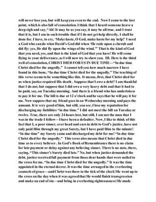 will never lose you, but will keepyou even to the end. Now I come to the last
point, which is also full of consolation. I think that I heard someone heave a
deep sigh and say, “Ah! It may be as you say, it may be all true, and I trust
that it is, but I am in such trouble that if I do not gethelp directly, I shall be
done for. I have, to cry, ‘Make haste, O God, make haste for my help!’ I need
a God who cando what David’s God did when ‘He rode upon a cherub and
did fly: yes, He did fly upon the wings of the wind.’” That is the kind of God
that you need, yes, and that is the kind of God that you have! He will come
flying to your deliverance, as I will now try to show you. III. Here is the third
well of consolation, CHRIST DIED FOR US IN DUE TIME—“In due time
Christ died for the ungodly.” I cannot tell you how much marrow I have
found in this bone, “In due time Christ died for the ungodly.” The teaching of
this verse seems to be something like this. It means, first, that Christ died for
us when justice required His death . Suppose that I owe a debt? I am thankful
that I do not, but suppose that I did owe a very heavy debt and that it had to
be paid, say, on Tuesdaymorning. And there is a friend who has undertaken
to pay it for me. The bill is due at 12 o’clock andhe says that he will pay it for
me. Now suppose that my friend goes in on Wednesdaymorning and pays the
amount. It is very goodof him, but still, you see, I lose my reputation for
discharging my liabilities “in due time.” I did not meet the bill on Tuesdayat
twelve. True, there are only 24 hours lost, but still, I am not the man that I
was in the trade I follow—Ihave been a defaulter. Now, I like to think of this
fact that I, a poor sinner, over head and ears in debt to God’s justice, have not
only paid Him through my great Surety, but I have paid Him to the minute!
“In due time” my Surety came and dischargedmy debt for me! “In due time
Christ died for the ungodly.” This verse also means that Christ died in due
time as to every believer . In God’s Book ofRemembrance there is no claim
for late payment or delay againstany believing sinner. There is no note, there,
saying, “This sinner’s Surety died late.” No, but when justice demanded the
debt, justice receivedfull payment from those dear hands that were nailed to
the cross forme. “In due time Christ died for the ungodly.” It was the time
appointed in the eternal decree. It was the time arrangedin the everlasting
counsels ofgrace—andChrist was there to the tick of the clock!He went up to
the cross onthe day when it was agreedthat He would finish transgression
and make an end of sin—and bring in everlasting righteousness!He made
 