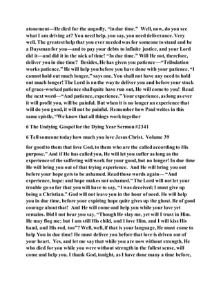 atonement—He died for the ungodly, “in due time.” Well, now, do you see
what I am driving at? You need help, you say, you need deliverance. Very
well. The greatesthelp that you ever neededwas for someone to stand and be
a Daysmanfor you—and to pay your debts to infinite justice, and your Lord
did it—and did it in the nick of time! “In due time.” Will He not, therefore,
deliver you in due time? Besides, He has given you patience—“Tribulation
works patience.” He will help you before you have done with your patience. “I
cannot hold out much longer,” says one. You shall not have any need to hold
out much longer! The Lord is on the wayto deliver you and before your stock
of grace-workedpatience shallquite have run out, He will come to you! Read
the next word—“And patience, experience.” Your experience, as long as ever
it will profit you, will be painful. But when it is no longeran experience that
will do you good, it will not be painful. Remember how Paul writes in this
same epistle, “We know that all things work together
6 The Undying Gospelfor the Dying Year Sermon #2341
6 Tell someone todayhow much you love Jesus Christ. Volume 39
for goodto them that love God, to them who are the calledaccording to His
purpose.” And if He has called you, He will let you suffer as long as the
experience of the suffering will work for your good, but no longer! In due time
He will bring you out of that trying experience. And He will bring you out
before your hope gets to be ashamed. Readthose words again— “And
experience, hope: and hope makes not ashamed.” The Lord will not let your
trouble go so far that you will have to say, “I was deceived;I must give up
being a Christian.” God will not leave you in the hour of need. He will help
you in due time, before your expiring hope quite gives up the ghost. Be of good
courage aboutthat! And He will come and help you while your love yet
remains. Did I not hear you say, “ThoughHe slay me, yet will I trust in Him.
He may flog me; but I am still His child, and I love Him, and I will kiss His
hand, and His rod, too”? Well, well, if that is your language, He must come to
help You in due time! He must deliver you before that love is driven out of
your heart. Yes, and let me saythat while you are now without strength, He
who died for you while you were without strength in the fullest sense, will
come and help you. I thank God, tonight, as I have done many a time before,
 
