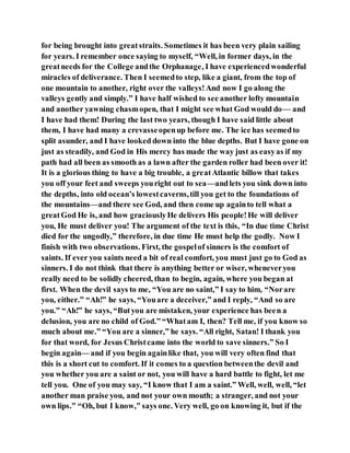 for being brought into greatstraits. Sometimes it has been very plain sailing
for years. I remember once saying to myself, “Well, in former days, in the
greatneeds for the College andthe Orphanage, I have experiencedwonderful
miracles of deliverance. Then I seemedto step, like a giant, from the top of
one mountain to another, right over the valleys!And now I go along the
valleys gently and simply.” I have half wished to see another lofty mountain
and another yawning chasmopen, that I might see what God would do— and
I have had them! During the last two years, though I have said little about
them, I have had many a crevasseopenup before me. The ice has seemedto
split asunder, and I have looked down into the blue depths. But I have gone on
just as steadily, and God in His mercy has made the way just as easyas if my
path had all been as smooth as a lawn after the garden roller had been over it!
It is a glorious thing to have a big trouble, a greatAtlantic billow that takes
you off your feet and sweeps youright out to sea—andlets you sink down into
the depths, into old ocean’s lowestcaverns,till you get to the foundations of
the mountains—and there see God, and then come up againto tell what a
greatGod He is, and how graciouslyHe delivers His people!He will deliver
you, He must deliver you! The argument of the text is this, “In due time Christ
died for the ungodly,” therefore, in due time He must help the godly. Now I
finish with two observations. First, the gospelof sinners is the comfort of
saints. If ever you saints need a bit of real comfort, you must just go to God as
sinners. I do not think that there is anything better or wiser, wheneveryou
really need to be solidly cheered, than to begin, again, where you began at
first. When the devil says to me, “You are no saint,” I say to him, “Norare
you, either.” “Ah!” he says, “Youare a deceiver,” and I reply, “And so are
you.” “Ah!” he says, “Butyou are mistaken, your experience has been a
delusion, you are no child of God.” “Whatam I, then? Tell me, if you know so
much about me.” “You are a sinner,” he says. “All right, Satan! I thank you
for that word, for Jesus Christcame into the world to save sinners.” So I
begin again— and if you begin againlike that, you will very often find that
this is a short cut to comfort. If it comes to a question betweenthe devil and
you whether you are a saint or not, you will have a hard battle to fight, let me
tell you. One of you may say, “I know that I am a saint.” Well, well, well, “let
another man praise you, and not your own mouth; a stranger, and not your
own lips.” “Oh, but I know,” says one. Very well, go on knowing it, but if the
 