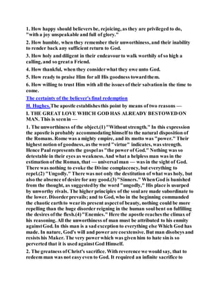 1. How happy should believers be, rejoicing, as they are privileged to do,
"with a joy unspeakable and full of glory."
2. How humble, when they remember their unworthiness, and their inability
to render back any sufficient return to God.
3. How holy and diligent in their endeavourto walk worthily of so high a
calling, and so greata Friend.
4. How thankful, when they considerwhat they owe unto God.
5. How ready to praise Him for all His goodness towardthem.
6. How willing to trust Him with all the issues of their salvationin the time to
come.
The certainty of the believer's final redemption
H. Hughes.The apostle establishesthis point by means of two reasons —
I. THE GREAT LOVE WHICH GOD HAS ALREADY BESTOWED ON
MAN. This is seenin —
1. The unworthiness of the object.(1)"Without strength." In this expression
the apostle is probably accommodating himself to the natural disposition of
the Romans. Rome was a mighty empire, and its motto was "power." Their
highest notion of goodness, as the word "virtue" indicates, was strength.
Hence Paul represents the gospelas "the power of God." Nothing was so
detestable in their eyes as weakness.And what a helpless man was in the
estimation of the Roman, that — universal man — was in the sight of God.
There was nothing to evoke the Divine complacency, but everything to
repel.(2) "Ungodly." There was not only the destitution of what was holy, but
also the absence of desire for any good.(3)"Sinners." WhenGod is banished
from the thought, as suggestedby the word "ungodly," His place is usurped
by unworthy rivals. The higher principles of the soulare made subordinate to
the lower. Disorderprevails; and to God, who in the beginning commanded
the chaotic earthto wearits present aspectof beauty, nothing could be more
repelling than the huge disorder reigning in the human soulbent on fulfilling
the desires ofthe flesh.(4)"Enemies." Here the apostle reachesthe climax of
his reasoning. All the unworthiness of man must be attributed to his enmity
againstGod. In this man is a sad exception to everything else Which God has
made. In nature, God's will and power are coextensive. But man disobeys and
resists his Maker. The very powerwhich was given him to hate sin is so
perverted that it is used againstGod Himself.
2. The greatness ofChrist's sacrifice. With reverence we would say, that to
redeem man was not easyeven to God. It required an infinite sacrifice to
 