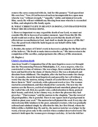 remove the curse connectedwith sin. And for this purpose "God sparednot
His own Son." Now, if God bestowedsuchan incomparable love upon man
when he was "without strength," "ungodly," sinful, and inimical towards
Him, surely He will not withhold any blessing from man when he is reconciled
to Him, and adopted to His family again.
II. WHAT CHRIST'S LIFE IN HEAVEN IS DOING, CONTRASTEDWITH
WHAT HIS DEATH HAS DONE.
1. Howeverimportant we may regardthe death of our Lord, we must not
considerHis life in heavenof secondarymoment. Apart from this life His
death would not avail us. But the apostle assertsthat the death of Christ
effectedour reconciliationto God. And shall we doubt the power of His life?
Nay; the goodwork which He hath begun on our behalf will be fully
consummated.
2. Besides,the nature of Christ's work in heaven is a pledge for the final safety
of the believer, "He liveth to make intercessionfor us." His intercessionis the
completion of His sacrifice, andperpetuates the efficacyof His atonement.
(H. Hughes.)
Christ's vicarious death
American Youth's Companion.One of the most hopeless cases everbrought
into the Moyamensing Prison in Philadelphia, U.S., was a negress, who was
convictedof a crime of violence. She was a huge, fierce animal, who had been
born and had lived in the slums of Alaska Street. She was a drunkard and
dissolute from childhood. The chaplain, after she had been under his charge
for six months, shook his head hopelesslyand passedby her cell without a
word. One day the matron, taking a bunch of scarletflowers from her hat,
threw them to "Deb" carelessly, with a pleasantword or two. The woman
started in astonishment, and then thanked her earnestly. The next day the
matron saw the flowers, eachleafstraightenedand smoothed, pinned up on
the wallof the cell. Deb, in a gentle voice, calledattention to them, praised
their beauty, and tried, in her clumsy way, to show the pleasure they had
given her. "Thatwoman," said the matron to the chaplain, "has the rarest of
all goodqualities. She is grateful. There is one square inch of goodground in
which to plant your seed." The matron herself planted the seed. Every day she
showedsome little kindness to the poor, untamed creature, who was gradually
softenedand subdued simply by affectionfor this, her first friend, whom she
followedlike a faithful dog: By and by, the matron took her as a helper in the
ward, a favour given only to the convicts whose conduct deservedreward. The
matron's hold upon the woman grew strongereachday. At lastshe told her
 