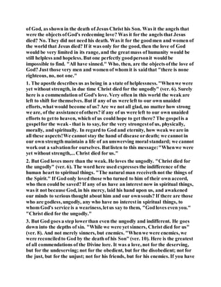of God, as shown in the death of Jesus Christ his Son. Was it the angels that
were the objects ofGod's redeeming love? Was it for the angels that Jesus
died? No. They did not need his death. Was it for the goodmen and women of
the world that Jesus died? If it was only for the good, then the love of God
would be very limited in its range, and the greatmass of humanity would be
still helpless and hopeless. But one perfectly goodpersonit would be
impossible to find. "All have sinned." Who, then, are the objects ofthe love of
God? Just those very men and women of whom it is saidthat "there is none
righteous, no, not one."
1. The apostle describes us as being in a state of helplessness. "Whenwe were
yet without strength, in due time Christ died for the ungodly" (ver. 6). Surely
here is a commendation of God's love. Very often in this world the weak are
left to shift for themselves. But if any of us were left to our own unaided
efforts, what would become of us? Are we not all glad, no matter how strong
we are, of the assistanceofothers? if any of us were left to our own unaided
efforts to getto heaven, which of us could hope to get there? The gospelis a
gospelfor the weak - that is to say, for the very strongestof us, physically,
morally, and spiritually. In regard to God and eternity, how weak we are in
all these aspects!We cannot stay the hand of disease ordeath; we cannot in
our own strength maintain a life of an unswerving moral standard; we cannot
work out a salvationfor ourselves. Butlisten to this message:"Whenwe were
yet without strength,... Christ died for us."
2. But God loves more than the weak. He loves the ungodly. "Christ died for
the ungodly" (ver. 6). The word here used expresses the indifference of the
human heart to spiritual things. "The natural man receiveth not the things of
the Spirit." If God only loved those who turned to him of their own accord,
who then could be saved? If any of us have an interest now in spiritual things,
was it not because God, in his mercy, laid his hand upon us, and awakened
our minds to serious thought about him and our ownsouls? If there are those
who are godless, ungodly, any who have no interestin spiritual things, to
whom God's service is a weariness, letus say to them, "Godloves even you."
"Christ died for the ungodly."
3. But God goes a step lowerthan even the ungodly and indifferent. He goes
down into the depths of sin. "While we were yet sinners, Christ died for us"
(ver. 8). And not merely sinners, but enemies. "Whenwe were enemies, we
were reconciledto God by the death of his Son" (ver. 10). Here is the greatest
of all commendations of the Divine lore. It was a love, not for the deserving,
but for the undeserving; not for the obedient, but for the disobedient; not for
the just, but for the unjust; not for his friends, but for his enemies. If you have
 