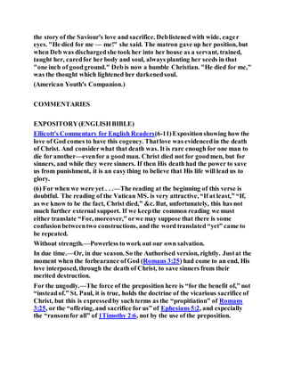 the story of the Saviour's love and sacrifice. Deblistened with wide, eager
eyes. "He died for me — me!" she said. The matron gave up her position, but
when Deb was dischargedshe took her into her house as a servant, trained,
taught her, caredfor her body and soul, always planting her seeds in that
"one inch of goodground." Deb is now a humble Christian. "He died for me,"
was the thought which lightened her darkenedsoul.
(American Youth's Companion.)
COMMENTARIES
EXPOSITORY(ENGLISHBIBLE)
Ellicott's Commentary for English Readers(6-11)Expositionshowing how the
love of God comes to have this cogency. Thatlove was evidencedin the death
of Christ. And considerwhat that death was. It is rare enough for one man to
die for another—evenfor a good man. Christ died not for goodmen, but for
sinners, and while they were sinners. If then His death had the power to save
us from punishment, it is an easything to believe that His life will lead us to
glory.
(6) For when we were yet . . .—The reading at the beginning of this verse is
doubtful. The reading of the Vatican MS. is very attractive, “If at least,” “If,
as we know to be the fact, Christ died,” &c. But, unfortunately, this has not
much further external support. If we keepthe common reading we must
either translate “For, moreover,” orwe may suppose that there is some
confusionbetweentwo constructions, and the word translated “yet” came to
be repeated.
Without strength.—Powerless to work out our own salvation.
In due time.—Or, in due season. So the Authorised version, rightly. Justat the
moment when the forbearance ofGod (Romans 3:25) had come to an end, His
love interposed, through the death of Christ, to save sinners from their
merited destruction.
For the ungodly.—The force of the preposition here is “for the benefit of,” not
“insteadof.” St. Paul, it is true, holds the doctrine of the vicarious sacrifice of
Christ, but this is expressedby such terms as the “propitiation” of Romans
3:25, or the “offering, and sacrifice for us” of Ephesians 5:2, and especially
the “ransomfor all” of 1Timothy 2:6, not by the use of the preposition.
 