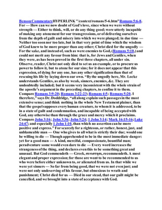 BensonCommentaryHYPERLINK "/context/romans/5-6.htm"Romans 5:6-8.
For — How can we now doubt of God’s love, since when we were without
strength — Either to think, will, or do any thing good;were utterly incapable
of making any atonement for our transgressions, orof delivering ourselves
from the depth of guilt and misery into which we were plunged; in due time —
Neither too soonnor too late, but in that very point of time which the wisdom
of God knew to be more proper than any other; Christ died for the ungodly —
For the sake, and insteadof, such as were enemies to God, (Romans 5:10,)and
could not merit any favour from him: that is, for Jews andGentiles, when
they were, as has been proved in the first three chapters, all under sin.
Observe, reader, Christ not only died to set us an example, or to procure us
powerto follow it, but to atone for our sins; for it does not appear that this
expression, of dying for any one, has any other significationthan that of
rescuing his life by laying down our own. “Bythe ungodly here, Mr. Locke
understands Gentiles, as also by weak, sinners, enemies, &c. They are
undoubtedly included; but it seems very inconsistentwith the whole strain of
the apostle’s argumentin the preceding chapters, to confine it to them.
Compare Romans 3:9-20; Romans 3:22-23;Romans 4:5; Romans 5:20. I
therefore,” says Dr. Doddridge, “allalong explain such passagesin the most
extensive sense;and think nothing in the whole New Testamentplainer, than
that the gospelsupposes everyhuman creature, to whom it is addressed, to be
in a state of guilt and condemnation, and incapable of being acceptedwith
God, any otherwise than through the grace and mercy which it proclaims.
Compare John 3:16; John 3:36; John 5:24; 1 John 3:14; Mark 16:15-16;Luke
24:47;and especially1 John 1:10, than which no assertioncanbe more
positive and express.” For scarcelyfor a righteous, or rather, honest, just, and
unblameable man — One who gives to all what is strictly their due; would one
be willing to die — Though apprehended to be in the most immediate danger:
yet for a goodman — A kind, merciful, compassionate, bountiful man;
peradventure some would even dare to die — Every word increasesthe
strangenessofthe thing, and declares eventhis to be something greatand
unusual. But God commendeth — Greek, συνιστησι, recommendeth. A most
elegantand proper expression;for those are wont to be recommended to us
who were before either unknown to, or alienated from us. In that while we
were yet sinners — So far from being good, that we were not evenjust; and
were not only undeserving of his favour, but obnoxious to wrath and
punishment; Christ died for us — Died in our stead, that our guilt might be
cancelled, and we brought into a state of acceptancewith God.
 