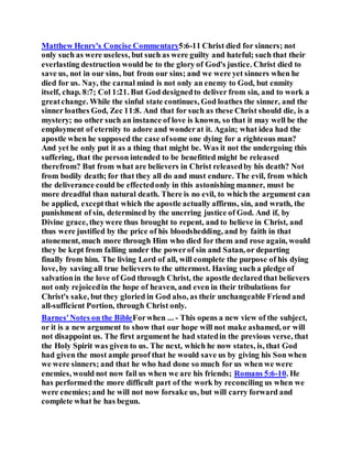 Matthew Henry's Concise Commentary5:6-11 Christ died for sinners; not
only such as were useless, but such as were guilty and hateful; such that their
everlasting destruction would be to the glory of God's justice. Christ died to
save us, not in our sins, but from our sins; and we were yet sinners when he
died for us. Nay, the carnal mind is not only an enemy to God, but enmity
itself, chap. 8:7; Col 1:21. But God designedto deliver from sin, and to work a
greatchange. While the sinful state continues, God loathes the sinner, and the
sinner loathes God, Zec 11:8. And that for such as these Christ should die, is a
mystery; no other such an instance of love is known, so that it may well be the
employment of eternity to adore and wonderat it. Again; what idea had the
apostle when he supposed the case ofsome one dying for a righteous man?
And yet he only put it as a thing that might be. Was it not the undergoing this
suffering, that the person intended to be benefitted might be released
therefrom? But from what are believers in Christ releasedby his death? Not
from bodily death; for that they all do and must endure. The evil, from which
the deliverance could be effectedonly in this astonishing manner, must be
more dreadful than natural death. There is no evil, to which the argument can
be applied, exceptthat which the apostle actually affirms, sin, and wrath, the
punishment of sin, determined by the unerring justice of God. And if, by
Divine grace, theywere thus brought to repent, and to believe in Christ, and
thus were justified by the price of his bloodshedding, and by faith in that
atonement, much more through Him who died for them and rose again, would
they be kept from falling under the powerof sin and Satan, or departing
finally from him. The living Lord of all, will complete the purpose of his dying
love, by saving all true believers to the uttermost. Having such a pledge of
salvationin the love of God through Christ, the apostle declaredthat believers
not only rejoicedin the hope of heaven, and even in their tribulations for
Christ's sake, but they gloried in God also, as their unchangeable Friend and
all-sufficient Portion, through Christ only.
Barnes'Notes on the BibleForwhen ... - This opens a new view of the subject,
or it is a new argument to show that our hope will not make ashamed, or will
not disappoint us. The first argument he had statedin the previous verse, that
the Holy Spirit was given to us. The next, which he now states, is, that God
had given the most ample proof that he would save us by giving his Son when
we were sinners; and that he who had done so much for us when we were
enemies, would not now fail us when we are his friends; Romans 5:6-10. He
has performed the more difficult part of the work by reconciling us when we
were enemies;and he will not now forsake us, but will carry forward and
complete what he has begun.
 