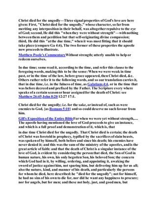 Christ died for the ungodly—Three signalproperties of God's love are here
given: First, "Christ died for the ungodly," whose character, so farfrom
meriting any interposition in their behalf, was altogetherrepulsive to the eye
of God; second, He did this "whenthey were without strength"—withnothing
betweenthem and perdition but that self-originating divine compassion;
third, He did this "atthe due time," when it was most fitting that it should
take place (compare Ga 4:4), The two former of these properties the apostle
now proceeds to illustrate.
Matthew Poole's CommentaryWithout strength; utterly unable to help or
redeem ourselves.
In due time; some read it, according to the time, and refer this clause to the
foregoing words, making this to be the sense:When we were weak in time
past, or in the time of the law, before grace appeared, then Christ died, &c.
Others rather refer it to the following words, and so our translation carries it,
that in due time, i.e. in the fulness of time, as Galatians 4:4, or in the time that
was before decreedand prefixed by the Father. The Scripture every where
speaks ofa certain seasonorhour assignedfor the death of Christ: see
Matthew 26:45 John 8:20 12:27 17:1.
Christ died for the ungodly; i.e. for the sake, orinstead of, such as were
enemies to God, {as Romans 5:10} and so could deserve no such favour from
him.
Gill's Exposition of the Entire BibleForwhen we were yet without strength,....
The apostle having mentioned the love of God proceeds to give an instance,
and which is a full proof and demonstration of it, which is, that
in due time Christ died for the ungodly. That Christ died is certain; the death
of Christ was foretoldin prophecy, typified by the sacrificesofslain beasts,
was spokenof by himself, both before and since his death; his enemies have
never denied it; and this was the sum of the ministry of the apostles, andis the
greatarticle of faith: and that the death of Christ is a singular instance of the
love of God, is evident by considering the personthat died, the Son of God in
human nature, his own, his only begotten Son, his belovedSon; the concern
which God had in it, by willing, ordering, and appointing it, awaking the
swordof justice againsthim, not sparing him, but delivering him up for us all;
also the nature, kind, and manner of his death, and particularly the persons
for whom he died, here described:he "died for the ungodly"; not for himself,
he had no sins of his own to die for, nor did he want any happiness to procure;
nor for angels, but for men; and these not holy, just, and goodmen, but
 