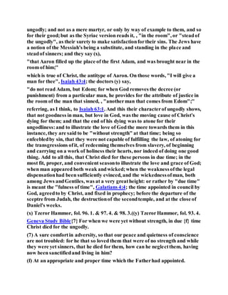 ungodly; and not as a mere martyr, or only by way of example to them, and so
for their good;but as the Syriac version reads it, , "in the room", or "steadof
the ungodly", as their surety to make satisfactionfortheir sins. The Jews have
a notion of the Messiah's being a substitute, and standing in the place and
steadof sinners; and they say (x),
"that Aaron filled up the place of the first Adam, and was brought near in the
room of him;''
which is true of Christ, the antitype of Aaron. On those words, "I will give a
man for thee", Isaiah 43:4; the doctors (y) say,
"do not read Adam, but Edom; for when God removes the decree (or
punishment) from a particular man, he provides for the attribute of justice in
the room of the man that sinned, , "anotherman that comes from Edom";''
referring, as I think, to Isaiah 63:1. And this their characterof ungodly shows,
that not goodness in man, but love in God, was the moving cause of Christ's
dying for them; and that the end of his dying was to atone for their
ungodliness:and to illustrate the love of God the more towards them in this
instance, they are said to be "without strength" at that time; being so
enfeebledby sin, that they were not capable of fulfilling the law, of atoning for
the transgressions ofit, of redeeming themselves from slavery, of beginning
and carrying on a work of holiness their hearts, nor indeed of doing one good
thing. Add to all this, that Christ died for these persons in due time; in the
most fit, proper, and convenient seasonto illustrate the love and grace of God;
when man appeared both weak andwicked;when the weaknessofthe legal
dispensationhad been sufficiently evinced, and the wickednessofman, both
among Jews andGentiles, was at a very greatheight: or rather by "due time"
is meant the "fulness of time", Galatians 4:4; the time appointed in council by
God, agreedto by Christ, and fixed in prophecy; before the departure of the
sceptre from Judah, the destructionof the secondtemple, and at the close of
Daniel's weeks.
(x) Tzeror Hammor, fol. 96. 1. & 97. 4. & 98. 3.((y) TzerorHammor, fol. 93. 4.
Geneva Study Bible{7} For when we were yet without strength, in due {f} time
Christ died for the ungodly.
(7) A sure comfortin adversity, so that our peace and quietness of conscience
are not troubled: for he that so loved them that were of no strength and while
they were yet sinners, that he died for them, how can he neglectthem, having
now been sanctifiedand living in him?
(f) At an appropriate and proper time which the Fatherhad appointed.
 