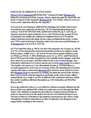 EXEGETICAL(ORIGINAL LANGUAGES)
Meyer's NT CommentaryHYPERLINK "/romans/5-6.htm"Romans 5:6.
Objective actual proof of this ἀγάπη τ. Θεοῦ, which through the Spirit fills our
heart. Comp as to the argument Romans 8:39. “ForChrist, when we were yet
weak, atthe right time died for the ungodly.”
ἔτι] can in no case belong to ἈΠΈΘΑΝΕ (Stölting), but neither does it give
occasionfor any conjecture (Fritzsche: Ἤ ΤΊ). Paul should perhaps have
written: ἜΤΙ ΓᾺΡ ὌΝΤΩΝ ἩΜ. ἈΣΘΕΝῶΝ ΧΡΙΣΤΌς Κ.Τ.Λ[1174], or:
Χριστὸς γὰρ ὄντων ἡμῶν ἀσθενῶν ἔτι κ.τ.λ[1175](hence the secondἜΤΙin
Lachmann); but amidst the collisionof emphasis betweenἜΤΙ and the
subject both present to his mind, he has expressedhimself inexactly, so that
now ἜΤΙ seems to belong to Χριστός, and yet in sense necessarilybelongs, as
in Romans 5:8, to ὄντων Κ.Τ.Λ[1176]
[1177]Comp Plat. Rep. p. 503 E: ἔτι δὴ ὃ τότε παρεῖμεν νῦν λέγομεν; p. 363 D:
οἱ δʼ ἔτι τούτωνμακροτέρυς ἀποτείνουσι μισθούς(where ἐτι ought to stand
before μακρ.). Achill. Tat. v. 18: ἐγὼ δὲ ἔτι σοὶ ταῦτα γράφω παρθένος, and
see Winer, p. 515 [E. T. 692]. Buttmann, neut. Gr. p. 333 f.; and Fritzsche in
loc[1179]To getrid of this irregularity, Seb. Schmid, Oeder, Koppe, and Flatt
have takenἔτι as in-super, and that either in the sense of adeo (Koppe, also
Schrader), which howeverit never means, not even in Luke 14:26; or so that a
“for further, for moreover” (see Baeumlein, Partik. p. 119)introduces a
secondargument for ἡ δὲ ἐλπὶς οὐ καταισχ. (Flatt, also Baumgarten-Crusius).
Against this latter construction Romans 5:8 is decisive, from which it is clear
that Romans 5:6-8 are meant to be nothing else than the proof of the ἀγάπη τ.
Θεοῦ. On ἔτι itself, with the imperfect participle in the sense of tunc adhuc,
comp Ellendt, Lex. Soph. I. p. 693. It indicates the continued existence, which
the earliercondition still had; Baeumlein, p. 118;Schneider, a[1181]Plat.
Rep. p. 449 C.
ὄντων ἡμ. ἀσθενῶν] when we were still (ἔτι) without strength, still had not the
forces of the true spiritual life, which we could only receive through the Holy
Ghost. The sinfulness is purposely described as weakness(needof help), in
order to characterise it as the motive for the love of God interfering to save.
The idea of disease (Theodoret:τῆς ἀσεβείας περικειμένωντὴν νόσον; comp
Theophylact, Umbreit and others), or that of minority (van Hengel), is not
suggestedby anything in the context.
 
