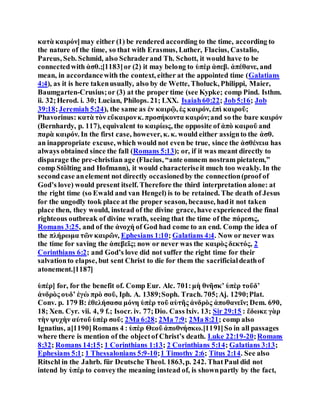 κατὰ καιρόν]may either (1) be rendered according to the time, according to
the nature of the time, so that with Erasmus, Luther, Flacius, Castalio,
Pareus, Seb. Schmid, also Schraderand Th. Schott, it would have to be
connectedwith ἀσθ.;[1183]or (2) it may belong to ὑπὲρ ἀσεβ. ἀπέθανε, and
mean, in accordancewith the context, either at the appointed time (Galatians
4:4), as it is here takenusually, also by de Wette, Tholuck, Philippi, Maier,
Baumgarten-Crusius;or (3) at the proper time (see Kypke; comp Pind. Isthm.
ii. 32;Herod. i. 30; Lucian, Philops. 21; LXX. Isaiah60:22; Job5:16; Job
39:18;Jeremiah 5:24), the same as ἐν καιρῷ, ἐς καιρόν, ἐπὶ καιροῦ;
Phavorinus: κατὰ τὸν εὔκαιρονκ. προσήκοντα καιρόν;and so the bare καιρόν
(Bernhardy, p. 117), equivalent to καιρίως, the opposite of ἀπὸ καιροῦ and
παρὰ καιρόν. In the first case, however, κ. κ. would either assignto the ἀσθ.
an inappropriate excuse, which would not even be true, since the ἀσθένεια has
always obtained since the fall (Romans 5:13); or, if it was meant directly to
disparage the pre-christian age (Flacius, “ante omnem nostram pietatem,”
comp Stölting and Hofmann), it would characteriseit much too weakly. In the
secondcase anelement not directly occasionedby the connection(proof of
God’s love) would present itself. Therefore the third interpretation alone: at
the right time (so Ewald and van Hengel) is to be retained. The death of Jesus
for the ungodly took place at the proper season, because, hadit not taken
place then, they would, instead of the divine grace, have experienced the final
righteous outbreak of divine wrath, seeing that the time of the πάρεσις,
Romans 3:25, and of the ἀνοχή of God had come to an end. Comp the idea of
the πλήρωμα τῶν καιρῶν, Ephesians 1:10; Galatians 4:4. Now or never was
the time for saving the ἀσεβεῖς; now or never was the καιρὸς δεκτός, 2
Corinthians 6:2; and God’s love did not suffer the right time for their
salvationto elapse, but sent Christ to die for them the sacrificialdeathof
atonement.[1187]
ὑπέρ] for, for the benefit of. Comp Eur. Alc. 701:μὴ θνῆσκʼ ὑπὲρ τοῦδʼ
ἀνδρὸς ουδʼ ἐγὼ πρὸ σοῦ, Iph. A. 1389;Soph. Trach. 705;Aj. 1290;Plat.
Conv. p. 179 B: ἐθελήσασα μόνη ὑπὲρ τοῦ αὑτῆς ἀνδρὸς ἀποθανεῖν;Dem. 690,
18; Xen. Cyr. vii. 4, 9 f.; Isocr. iv. 77;Dio. Cass lxiv. 13; Sir 29:15 : ἔδωκε γὰρ
τὴν ψυχὴν αὐτοῦ ὑπὲρ σοῦ; 2Ma 6:28; 2Ma 7:9; 2Ma 8:21; comp also
Ignatius, a[1190]Romans 4 : ὑπὲρ Θεοῦ ἀποθνήσκω.[1191]So in all passages
where there is mention of the objectof Christ’s death. Luke 22:19-20;Romans
8:32; Romans 14:15; 1 Corinthians 1:13; 2 Corinthians 5:14; Galatians 3:13;
Ephesians 5:1; 1 Thessalonians 5:9-10;1 Timothy 2:6; Titus 2:14. See also
Ritschl in the Jahrb. für Deutsche Theol. 1863,p. 242. ThatPaul did not
intend by ὑπέρ to conveythe meaning instead of, is shownpartly by the fact,
 