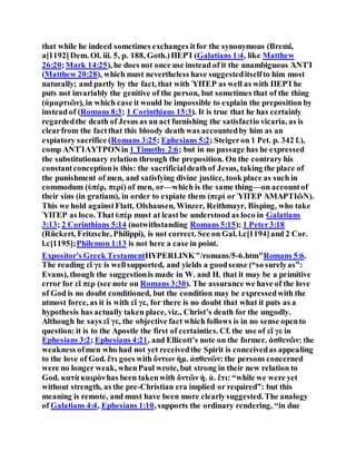 that while he indeed sometimes exchanges itfor the synonymous (Bremi,
a[1192]Dem. Ol. iii. 5, p. 188, Goth.)ΠΕΡΊ (Galatians 1:4, like Matthew
26:20;Mark 14:25), he does not once use instead of it the unambiguous ἈΝΤΊ
(Matthew 20:28), which must nevertheless have suggesteditselfto him most
naturally; and partly by the fact, that with ὙΠΈΡ as well as with ΠΕΡΊ he
puts not invariably the genitive of the person, but sometimes that of the thing
(ἁμαρτιῶν), in which case it would be impossible to explain the preposition by
instead of (Romans 8:3; 1 Corinthians 15:3). It is true that he has certainly
regardedthe death of Jesus as an act furnishing the satisfactio vicaria, as is
clearfrom the factthat this bloody death was accountedby him as an
expiatory sacrifice (Romans 3:25; Ephesians 5:2; Steigeron 1 Pet. p. 342 f.),
comp ΑΝΤΊΛΥΤΡΟΝin 1 Timothy 2:6; but in no passage has he expressed
the substitutionary relation through the preposition. On the contrary his
constantconceptionis this: the sacrificialdeathof Jesus, taking the place of
the punishment of men, and satisfying divine justice, took place as such in
commodum (ὑπέρ, περί) of men, or—which is the same thing—on accountof
their sins (in gratiam), in order to expiate them (περί or ὙΠῈΡ ἉΜΑΡΤΙῶΝ).
This we hold againstFlatt, Olshausen, Winzer, Reithmayr, Bisping, who take
ὙΠῈΡ as loco. Thatὑπέρ must at leastbe understood as loco in Galatians
3:13; 2 Corinthians 5:14 (notwithstanding Romans 5:15); 1 Peter3:18
(Rückert, Fritzsche, Philippi), is not correct. See on Gal. l.c[1194]and 2 Cor.
l.c[1195];Philemon 1:13 is not here a case in point.
Expositor's Greek TestamentHYPERLINK"/romans/5-6.htm"Romans 5:6.
The reading εἴ γε is wellsupported, and yields a goodsense (“so surelyas”:
Evans), though the suggestionis made in W. and H. that it may be a primitive
error for εἴ περ (see note on Romans 3:30). The assurance we have of the love
of God is no doubt conditioned, but the condition may be expressedwith the
utmost force, as it is with εἴ γε, for there is no doubt that what it puts as a
hypothesis has actually taken place, viz., Christ’s death for the ungodly.
Although he says εἴ γε, the objective fact which follows is in no sense opento
question: it is to the Apostle the first of certainties. Cf. the use of εἴ γε in
Ephesians 3:2; Ephesians 4:21, and Ellicott’s note on the former. ἀσθενῶν: the
weakness ofmen who had not yet receivedthe Spirit is conceivedas appealing
to the love of God. ἔτι goes with ὄντων ἡμ. ἀσθενῶν: the persons concerned
were no longer weak, whenPaul wrote, but strong in their new relation to
God. κατὰ καιρὸνhas been takenwith ὄντῶν ἡ. ἀ. ἔτι: “while we were yet
without strength, as the pre-Christian era implied or required”: but this
meaning is remote, and must have been more clearlysuggested. The analogy
of Galatians 4:4, Ephesians 1:10, supports the ordinary rendering, “in due
 