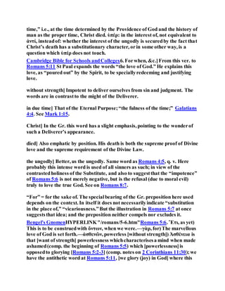time,” i.e., at the time determined by the Providence of God and the history of
man as the proper time, Christ died. ὑπέρ: in the interest of, not equivalent to
ἀντί, insteadof: whether the interest of the ungodly is securedby the fact that
Christ’s death has a substitutionary character, orin some other way, is a
question which ὑπέρ does not touch.
Cambridge Bible for Schools andColleges6. Forwhen, &c.]From this ver. to
Romans 5:11 St Paul expands the words “the love of God.” He explains this
love, as “poured out” by the Spirit, to be speciallyredeeming and justifying
love.
without strength] Impotent to deliver ourselves from sin and judgment. The
words are in contrastto the might of the Deliverer.
in due time] That of the Eternal Purpose;“the fulness of the time;” Galatians
4:4. See Mark 1:15.
Christ] In the Gr. this word has a slight emphasis, pointing to the wonderof
such a Deliverer’s appearance.
died] Also emphatic by position. His death is both the supreme proof of Divine
love and the supreme requirement of the Divine Law.
the ungodly] Better, us the ungodly. Same word as Romans 4:5, q. v. Here
probably this intense word is used of all sinners as such; in view of the
contrastedholiness of the Substitute, and also to suggestthat the “impotence”
of Romans 5:6 is not merely negative, but is the refusal (due to moral evil)
truly to love the true God. See on Romans 8:7.
“For” = for the sake of. The specialbearing of the Gr. preposition here used
depends on the context. In itself it does not necessarilyindicate “substitution
in the place of,” “vicariousness.”But the illustration in Romans 5:7 at once
suggeststhat idea; and the preposition neither compels nor excludes it.
Bengel's GnomenHYPERLINK"/romans/5-6.htm"Romans 5:6. Ἔτι, as yet)
This is to be construedwith ὄντων, when we were.—γὰρ, for)The marvellous
love of God is set forth.—ἀσθενῶν, powerless [without strength]) Ἀσθένεια is
that [want of strength] powerlessness whichcharacterisesa mind when made
ashamed(comp. the beginning of Romans 5:5) which [powerlessness]is
opposedto glorying [Romans 5:2-3] (comp. notes on 2 Corinthians 11:30);we
have the antithetic word at Romans 5:11, [we glory (joy) in God] where this
 