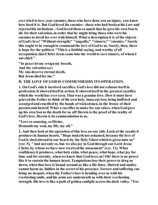 ever tried to love your enemies, those who have done you an injury, you know
how hard it is. But Godloved his enemies - those who had broken his Law and
rejectedhis invitations - God loved them so much that he gave his ownSon to
die for their salvation, in order that he might bring those who were his
enemies to dwell for ever with himself. What a description it is of the objects
of God's love! "Without strength;" "ungodly;" "sinners;" "enemies." Surely
this ought to be enoughto commend the love of God to us. Surely, then, there
is hope for the guiltiest. "This is a faithful saying, and worthy of all
acceptation, thatChrist Jesus came into the world to save sinners, of whom I
am chief."
"In peace letme resignmy breath,
And thy salvationsee;
My sins deserve eternal death,
But Jesus died for me."
II. THE LOVE OF GOD IS COMMENDEDBY ITS OPERATION.
1. On God's side it involved sacrifice. God's love did not exhaust itself in
profession. It showeditself in action. It showeditself in the greatestsacrifice
which the world has ever seen. That was a genuine love. How it must have
grieved the Father to think of his own holy, innocent Son, being buffeted and
scourgedand crucified by the hands of wickedmen, in the frenzy of their
passionand hatred! What a sacrifice to make for our sakes, whenGodgave
up his own Son to the death for us all! Herein is the proof of the reality of
God's love. Herein is its commendation to us.
"Love so amazing, so Divine,
Demands my soul, my life, my all."
2. And then look at the operation of this love on our side. Look at the results it
produces in human hearts. "Hope maketh not ashamed, because the love of
God is shed abroad in our hearts by the Holy Ghost which is given unto us"
(ver. 5). "And not only so, but we also joy in God through our Lord Jesus
Christ, by whom we have now receivedthe atonement" (ver. 11). What
confidence it produces, what holy calm, what peace, whathope, what joy for
time and for eternity, when we know that Godloves us! Oh! there is no power
like it to sustain the human heart. Temptations lose their powerto drag us
down, when that love is bound around us like a life-buoy. Hatred and malice
cannot harm us, hidden in the secretof his presence. Sorrow and suffering can
bring no despair, when the Father's face is bending over us with his
everlasting smile, and his arms are underneath us with their everlasting
strength. His love is like a path of golden sunlight across the dark valley. "For
 