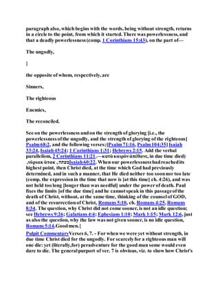 paragraph also, which begins with the words, being without strength, returns
in a circle to the point, from which it started. There was powerlessness, and
that a deadly powerlessness(comp. 1 Corinthians 15:43), on the part of—
The ungodly,
}
the opposite of whom, respectively, are
Sinners,
The righteous
Enemies,
The reconciled.
See on the powerlessness andon the strength of glorying [i.e., the
powerlessnessofthe ungodly, and the strength of glorying of the righteous]
Psalm68:2, and the following verses;[Psalm 71:16, Psalm104:35]Isaiah
33:24, Isaiah45:24; 1 Corinthians 1:31; Hebrews 2:15. Add the verbal
parallelism, 2 Corinthians 11:21.—κατὰκαιρὸνἀπέθανε, in due time died)
,νὸριακ ὰτακ , ‫בעתה‬Isaiah60:22. When our powerlessnesshadreachedits
highest point, then Christ died, at the time which God had previously
determined, and in such a manner, that He died neither too soonnor too late
(comp. the expressionin the time that now is [at this time] ch. 4:26), and was
not held too long [longer than was needful] under the powerof death. Paul
fixes the limits [of the due time] and he cannotspeak in this passageofthe
death of Christ, without, at the same time, thinking of the counselof GOD,
and of the resurrectionof Christ, Romans 5:10, ch. Romans 4:25, Romans
8:34. The question, why Christ did not come sooner, is not an idle question;
see Hebrews 9:26; Galatians 4:4; Ephesians 1:10; Mark 1:15; Mark 12:6, just
as also the question, why the law was not given sooner, is no idle question,
Romans 5:14.Goodmen.{
Pulpit CommentaryVerses 6, 7. - For when we were yet without strength, in
due time Christ died for the ungodly. For scarcelyfor a righteous man will
one die: yet (literally,for) peradventure for the good man some would even
dare to die. The generalpurport of ver. 7 is obvious, viz. to show how Christ's
 