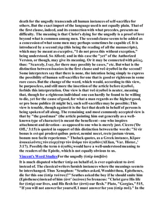 death for the ungodly transcends all human instances of self-sacrificefor
others. But the exact import of the language usedis not equally plain. That of
the first clause, indeed, and its connectionwith what precedes, presents no
difficulty. The meaning is that Christ's dying for the ungodly is a proof of love
beyond what is common among men. The secondclause seems to be added as
a concessionofwhat some men may perhaps sometimes be capable cf. It is
introduced by a secondγὰρ (this being the reading of all the manuscripts),
which may be meant as exceptive, "I do not press this without exception,"
being understood. So Alford; and in this case the "yet" of the Authorized
Version, or though, may give its meaning. Or it may be connectedwith μόλις,
thus: "Scarcely, I say, for there may possibly be cases,"etc. Butwhat is the
distinction betweenδικαίου in the first clause and τοῦ ἀγαθοῦ in the second?
Some interpreters say that there is none, the intention being simply to express
the possibility of human self-sacrifice forone that is goodor righteous in some
rare cases. Butthe change of the word, which would, according to this view,
be purposeless, and still more the insertion of the article before ἀγαθοῦ,
forbids this interpretation. One view is that τοῦ ἀγαθοῦ is neuter, meaning
that, though for a righteous individual one can hardly be found to be willing
to die, yet for the cause ofgood, for what a man regards as the highestgood,
or pro bone publico (it might be), such self-sacrificemay be possible;This
view is tenable, though againstit is the fact that death in behalf of persons is
being spokenof all along. The remaining and most commonly acceptedview is
that by "the goodman" (the article pointing him out generally as a well-
known type of character)is meant the beneficent - one who inspires
attachment and devotion - as opposedto one who is merely just. Cicero ('De
Off.,' 3:15) is quoted in support of this distinction betweenthe words:"Si vir
bonus is estqui prodestquibus potest, nemini nocet, recte justum virum,
bonum non facile reperiemus." Tholuck quotes, as a Greek instance, Κῦρον
ἀνακαλοῦντες τὸνεὐεργέτηντὸν ἄνδρα τὸν ἀγαθόν(AElian, 'Var. Histor.,'
3:17). Possiblythe term ὁ ἀγαθὸς would have a well-understoodmeaning to
the readers of the Epistle, which is not equally obvious to us.
Vincent's Word StudiesForthe ungodly (ὑπὲρ ἀσεβῶν)
It is much disputed whether ὑπέρ on behalf of, is ever equivalent to ἀντί
instead of. The classicalwriters furnish instances where the meanings seemto
be interchanged. Thus Xenophon: "Seuthes asked, Wouldstthou, Episthenes,
die for this one (ὑπὲρ τούτου)?"Seuthes askedthe boy if he should smite him
(Episthenes)instead of him (ἀντ' ἐκείνου) So Irenaeus: "Christ gave His life
for (ὑπέρ) our lives, and His flesh for (ἀντί) our flesh." Plato, "Gorgias,"515,
"If you will not answerfor yourself, I must answerfor you (ὐπὲρ σοῦ)." In the
 