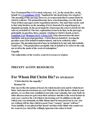 New TestamentPlm 1:13 is cited; ὑπὲρ σου, A.V., in thy stead; Rev., in thy
behalf. So 1 Corinthians 15:29, "baptized for the dead (ὑπὲρ τῶν νεκρῶν)."
The meaning of this passage, however, is so uncertain that it cannot fairly be
cited in evidence. The preposition may have a localmeaning, over the dead.
None of these passagescanbe regardedas decisive. The most that canbe said
is that ὑπέρ borders on the meaning of ἀντί. Instead of is urged largelyon
dogmatic grounds. In the greatmajority of passagesthe sense is clearly for the
sake of, on behalf of. The true explanation seems to be that, in the passages
principally in question, those, namely, relating to Christ's death, as here,
Galatians 3:13; Romans 14:15;1 Peter3:18, ὑπέρ characterizes the more
indefinite and generalproposition - Christ died on behalf of - leaving the
peculiar sense ofin behalf of undetermined, and to be settled by other
passages. The meaning instead of may be included in it, but only inferentially.
Godetsays: "The preposition cansignify only in behalf of. It refers to the end,
not at all to the mode of the work of redemption."
Ungodly
The radicalidea of the word is, want of reverence or of piety.
PRECEPT AUSTIN RESOURCES
For Whom Did Christ Die? BY SPURGEON
“Christ died for the ungodly.”
Romans 5:6
Our race is like the nation of Israel. Its whole head is sick and its whole heart
faint. Such unconverted men are you! Only there, in this darker shade in your
picture, we see that your condition is not only your calamity, but your fault. In
other diseases men are grievedat their sickness–butthis is the worst feature in
your case–youlove the evil which is destroying you! In addition to the pity
which your case demands, no little blame must be measured out to you–you
are without will for that which is good. Your “cannot,” means “will not.”
Your inability is not physical but moral–notthat of the blind who cannot see
for want of eyes–butof the willingly ignorant who refuse to look!
 