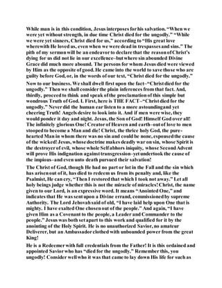 While man is in this condition, Jesus interposes forhis salvation. “When we
were yet without strength, in due time Christ died for the ungodly.” “While
we were yet sinners, Christ died for us,” according to “His great love
wherewith He loved us, even when we were dead in trespassesand sins.” The
pith of my sermonwill be an endeavorto declare that the reasonofChrist’s
dying for us did not lie in our excellence–butwhere sin abounded Divine
Grace did much more abound. The persons for whom Jesus died were viewed
by Him as the opposite of good. He came into the world to save those who are
guilty before God, or, in the words of our text, “Christ died for the ungodly.”
Now to our business. We shall dwell first upon the fact–“Christdied for the
ungodly.” Then we shall considerthe plain inferences from that fact. And,
thirdly, proceedto think and speak ofthe proclamationof this simple but
wondrous Truth of God. I. First, here is THE FACT–“Christdied for the
ungodly.” Neverdid the human ear listen to a more astoundingand yet
cheering Truth! Angels desire to look into it. And if men were wise, they
would ponder it day and night. Jesus, the Son of God! Himself God over all!
The infinitely glorious One! Creatorof Heaven and earth–outof love to men
stoopedto become a Man and die! Christ, the thrice holy God, the pure-
hearted Man in whom there was no sin and could be none, espousedthe cause
of the wicked!Jesus, whosedoctrine makes deadly war on sin, whose Spirit is
the destroyerof evil, whose whole Selfabhors iniquity, whose SecondAdvent
will prove His indignation againsttransgression–yetundertook the cause of
the impious–and even unto death pursued their salvation!
The Christ of God, though He had no part or lot in the Fall and the sin which
has arisenout of it, has died to redeem us from its penalty and, like the
Psalmist, He can cry, “Then I restoredthat which I took not away.” Let all
holy beings judge whether this is not the miracle of miracles!Christ, the name
given to our Lord, is an expressive word. It means “Anointed One,” and
indicates that He was sentupon a Divine errand, commissionedby supreme
Authority. The Lord Jehovahsaid of old, “I have laid help upon One that is
mighty. I have exalted One chosenout of the people.” And again, “I have
given Him as a Covenant to the people, a Leader and Commander to the
people.” Jesus was both setapart to this work and qualified for it by the
anointing of the Holy Spirit. He is no unauthorized Savior, no amateur
Deliverer, but an Ambassadorclothed with unbounded power from the great
King!
He is a Redeemerwith full credentials from the Father! It is this ordained and
appointed Saviorwho has “died for the ungodly.” Remember this, you
ungodly! Consider wellwho it was that came to lay down His life for such as
 