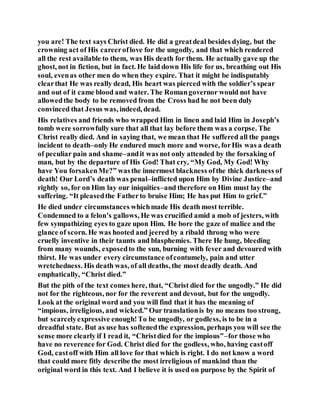you are! The text says Christ died. He did a greatdeal besides dying, but the
crowning act of His careeroflove for the ungodly, and that which rendered
all the rest available to them, was His death for them. He actually gave up the
ghost, not in fiction, but in fact. He laid down His life for us, breathing out His
soul, evenas other men do when they expire. That it might be indisputably
clearthat He was really dead, His heart was pierced with the soldier’s spear
and out of it came blood and water. The Romangovernor would not have
allowedthe body to be removed from the Cross had he not been duly
convinced that Jesus was, indeed, dead.
His relatives and friends who wrapped Him in linen and laid Him in Joseph’s
tomb were sorrowfully sure that all that lay before them was a corpse. The
Christ really died. And in saying that, we mean that He suffered all the pangs
incident to death–only He endured much more and worse, forHis was a death
of peculiar pain and shame–andit was not only attended by the forsaking of
man, but by the departure of His God! That cry, “My God, My God! Why
have You forsakenMe?” wasthe innermost blackness ofthe thick darkness of
death! Our Lord’s death was penal–inflicted upon Him by Divine Justice–and
rightly so, for on Him lay our iniquities–and therefore on Him must lay the
suffering. “It pleasedthe Fatherto bruise Him; He has put Him to grief.”
He died under circumstances whichmade His death most terrible.
Condemned to a felon’s gallows, He was crucified amid a mob of jesters, with
few sympathizing eyes to gaze upon Him. He bore the gaze of malice and the
glance of scorn. He was hooted and jeered by a ribald throng who were
cruelly inventive in their taunts and blasphemies. There He hung, bleeding
from many wounds, exposedto the sun, burning with fever and devoured with
thirst. He was under every circumstance ofcontumely, pain and utter
wretchedness. His death was, of all deaths, the most deadly death. And
emphatically, “Christ died.”
But the pith of the text comes here, that, “Christ died for the ungodly.” He did
not for the righteous, nor for the reverent and devout, but for the ungodly.
Look at the original word and you will find that it has the meaning of
“impious, irreligious, and wicked.” Our translationis by no means too strong,
but scarcelyexpressive enough!To be ungodly, or godless, is to be in a
dreadful state. But as use has softenedthe expression, perhaps you will see the
sense more clearly if I read it, “Christdied for the impious”–for those who
have no reverence for God. Christ died for the godless, who, having castoff
God, castoff with Him all love for that which is right. I do not know a word
that could more fitly describe the most irreligious of mankind than the
original word in this text. And I believe it is used on purpose by the Spirit of
 