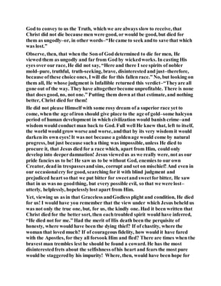 God to convey to us the Truth, which we are always slow to receive, that
Christ did not die because men were good, or would be good, but died for
them as ungodly–or, in other words–“He came to seek andto save that which
was lost.”
Observe, then, that when the Son of God determined to die for men, He
viewed them as ungodly and far from God by wickedworks. In casting His
eyes over our race, He did not say, “Here and there I see spirits of nobler
mold–pure, truthful, truth-seeking, brave, disinterested and just–therefore,
because ofthese choice ones, I will die for this fallen race.” No, but looking on
them all, He whose judgment is Infallible returned this verdict–“Theyare all
gone out of the way. They have altogetherbecome unprofitable. There is none
that does good, no, not one.” Putting them down at that estimate, and nothing
better, Christ died for them!
He did not please Himself with some rosy dream of a superior race yet to
come, when the age ofiron should give place to the age of gold–some halcyon
period of human development in which civilization would banish crime–and
wisdom would conduct man back to God. Full well He knew that, left to itself,
the world would grow worse and worse, andthat by its very wisdom it would
darken its own eyes!It was not because a goldenage would come by natural
progress, but just because sucha thing was impossible, unless He died to
procure it, that Jesus died for a race which, apart from Him, could only
develop into deeperdamnation! Jesus viewedus as we really were, not as our
pride fancies us to be! He saw us to be without God, enemies to our own
Creator, dead in trespassesandsins, corrupt and set on mischief! And even in
our occasionalcry for good, searching for it with blind judgment and
prejudiced heart so that we put bitter for sweetand sweetfor bitter, He saw
that in us was no goodthing, but every possible evil, so that we were lost–
utterly, helplessly, hopelesslylost apart from Him.
Yet, viewing us as in that Graceless andGodless plight and condition, He died
for us! I would have you remember that the view under which Jesus beheld us
was not only the true one, but, for us, the kindly one. Had it been written that
Christ died for the better sort, then eachtroubled spirit would have inferred,
“He died not for me.” Had the merit of His death been the perquisite of
honesty, where would have been the dying thief? If of chastity, where the
woman that loved much? If of courageous fidelity, how would it have fared
with the Apostles, for they all forsook Him and fled? There are times when the
bravest man trembles lest he should be found a coward. He has the most
disinterestedfrets about the selfishness ofhis heart and fears the most pure
would be staggeredby his impurity! Where, then, would have been hope for
 