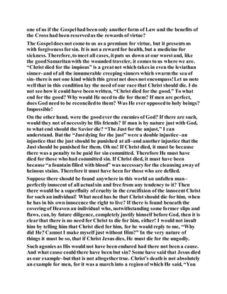 one of us if the Gospelhad been only another form of Law and the benefits of
the Cross had been reservedas the rewards of virtue?
The Gospeldoes not come to us as a premium for virtue, but it presents us
with forgiveness forsin. It is not a reward for health, but a medicine for
sickness. Therefore,to meet all cases, itputs us down at our worstand, like
the goodSamaritanwith the wounded traveler, it comes to us where we are.
“Christ died for the impious” is a greatnet which takes in even the leviathan
sinner–and of all the innumerable creeping sinners which swarmthe sea of
sin–there is not one kind which this greatnet does not encompass!Let us note
well that in this condition lay the need of our race that Christ should die. I do
not see how it could have been written, “Christ died for the good.” To what
end for the good? Why would He need to die for them? If men are perfect,
does God need to be reconciledto them? Was He ever opposedto holy beings?
Impossible!
On the other hand, were the goodever the enemies of God? If there are such,
would they not of necessitybe His friends? If man is by nature just with God,
to what end should the Savior die? “The Just for the unjust,” I can
understand. But the “Justdying for the just” were a double injustice–an
injustice that the just should be punished at all–and another injustice that the
Just should be punished for them. Oh no! If Christ died, it must be because
there was a penalty to be paid for sin committed. Therefore He must have
died for those who had committed sin. If Christ died, it must have been
because “a fountain filled with blood” was necessaryfor the cleansing awayof
heinous stains. Therefore it must have been for those who are defiled.
Suppose there should be found anywhere in this world an unfallen man–
perfectly innocent of all actualsin and free from any tendency to it? Then
there would be a superfluity of cruelty in the crucifixion of the innocent Christ
for such an individual! What need has he that Christ should die for him, when
he has in his own innocence the right to live? If there is found beneath the
covering of Heaven an individual who, notwithstanding some former slips and
flaws, can, by future diligence, completely justify himself before God, then it is
clearthat there is no need for Christ to die for him, either! I would not insult
him by telling him that Christ died for him, for he would reply to me, “Why
did He? Cannot I make myself just without Him?” In the very nature of
things it must be so, that if Christ Jesus dies, He must die for the ungodly.
Such agonies as His would not have been endured had there not been a cause.
And what cause could there have been but sin? Some have said that Jesus died
as our example–but that is not altogethertrue. Christ’s death is not absolutely
an example for men, for it was a march into a region of which He said, “You
 