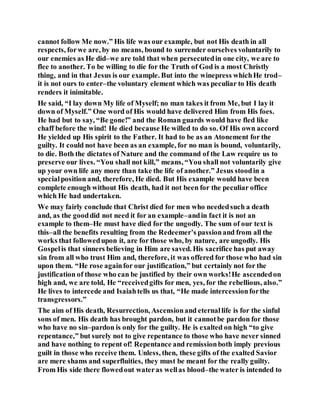 cannot follow Me now.” His life was our example, but not His death in all
respects, forwe are, by no means, bound to surrender ourselves voluntarily to
our enemies as He did–we are told that when persecutedin one city, we are to
flee to another. To be willing to die for the Truth of God is a most Christly
thing, and in that Jesus is our example. But into the winepress whichHe trod–
it is not ours to enter–the voluntary element which was peculiar to His death
renders it inimitable.
He said, “I lay down My life of Myself; no man takes it from Me, but I lay it
down of Myself.” One word of His would have delivered Him from His foes.
He had but to say, “Be gone!” and the Roman guards would have fled like
chaff before the wind! He died because He willed to do so. Of His own accord
He yielded up His spirit to the Father. It had to be as an Atonement for the
guilty. It could not have been as an example, for no man is bound, voluntarily,
to die. Both the dictates of Nature and the command of the Law require us to
preserve our lives. “You shall not kill,” means, “You shall not voluntarily give
up your own life any more than take the life of another.” Jesus stoodin a
specialposition and, therefore, He died. But His example would have been
complete enough without His death, had it not been for the peculiar office
which He had undertaken.
We may fairly conclude that Christ died for men who neededsuch a death
and, as the gooddid not need it for an example–andin fact it is not an
example to them–He must have died for the ungodly. The sum of our text is
this–all the benefits resulting from the Redeemer’s passionand from all the
works that followedupon it, are for those who, by nature, are ungodly. His
Gospelis that sinners believing in Him are saved. His sacrifice has put away
sin from all who trust Him and, therefore, it was offered for those who had sin
upon them. “He rose againfor our justification,” but certainly not for the
justification of those who can be justified by their own works!He ascendedon
high and, we are told, He “receivedgifts for men, yes, for the rebellious, also.”
He lives to intercede and Isaiahtells us that, “He made intercessionforthe
transgressors.”
The aim of His death, Resurrection, Ascensionand eternallife is for the sinful
sons of men. His death has brought pardon, but it cannotbe pardon for those
who have no sin–pardon is only for the guilty. He is exalted on high “to give
repentance,” but surely not to give repentance to those who have never sinned
and have nothing to repent of! Repentance and remissionboth imply previous
guilt in those who receive them. Unless, then, these gifts of the exalted Savior
are mere shams and superfluities, they must be meant for the really guilty.
From His side there flowedout wateras wellas blood–the water is intended to
 