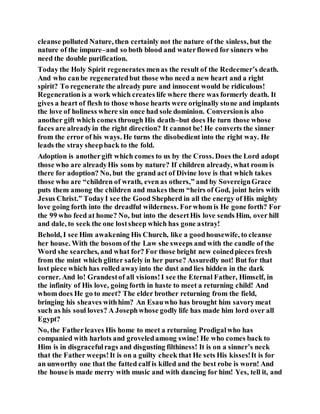 cleanse polluted Nature, then certainly not the nature of the sinless, but the
nature of the impure–and so both blood and waterflowed for sinners who
need the double purification.
Today the Holy Spirit regenerates menas the result of the Redeemer’s death.
And who canbe regeneratedbut those who need a new heart and a right
spirit? To regenerate the already pure and innocent would be ridiculous!
Regenerationis a work which creates life where there was formerly death. It
gives a heart of flesh to those whose hearts were originally stone and implants
the love of holiness where sin once had sole dominion. Conversionis also
another gift which comes through His death–but does He turn those whose
faces are alreadyin the right direction? It cannot be! He converts the sinner
from the error of his ways. He turns the disobedient into the right way. He
leads the stray sheepback to the fold.
Adoption is anothergift which comes to us by the Cross. Does the Lord adopt
those who are alreadyHis sons by nature? If children already, what room is
there for adoption? No, but the grand act of Divine love is that which takes
those who are “children of wrath, even as others,” and by SovereignGrace
puts them among the children and makes them “heirs of God, joint heirs with
Jesus Christ.” TodayI see the Good Shepherd in all the energy of His mighty
love going forth into the dreadful wilderness. Forwhom is He gone forth? For
the 99 who feed at home? No, but into the desertHis love sends Him, over hill
and dale, to seek the one lostsheep which has gone astray!
Behold, I see Him awakening His Church, like a goodhousewife, to cleanse
her house. With the bosom of the Law she sweeps and with the candle of the
Word she searches, and what for? For those bright new coinedpieces fresh
from the mint which glitter safely in her purse? Assuredly not! But for that
lost piece which has rolled awayinto the dust and lies hidden in the dark
corner. And lo! Grandestof all visions!I see the Eternal Father, Himself, in
the infinity of His love, going forth in haste to meet a returning child! And
whom does He go to meet? The elder brother returning from the field,
bringing his sheaves withhim? An Esauwho has brought him savorymeat
such as his soul loves? A Josephwhose godly life has made him lord over all
Egypt?
No, the Fatherleaves His home to meet a returning Prodigalwho has
companied with harlots and groveledamong swine! He who comes back to
Him is in disgracefulrags and disgusting filthiness! It is on a sinner’s neck
that the Father weeps!It is on a guilty cheek that He sets His kisses!It is for
an unworthy one that the fatted calf is killed and the best robe is worn! And
the house is made merry with music and with dancing for him! Yes, tell it, and
 