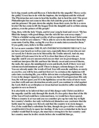 let it ring round earth and Heaven–Christdied for the ungodly! Mercy seeks
the guilty! Grace has to do with the impious, the irreligious and the wicked!
The Physicianhas not come to heal the healthy, but to heal the sick!The great
Philanthropist has not come to bless the rich and the great, but the captive
and the prisoner! He puts down the mighty from their seats, forHe is a stern
leveler! He has come to lift the beggarfrom the dunghill and to sethim among
princes, even the princes of His people!
Sing, then, with the holy Virgin, and let your song be loud and sweet–“He has
filled the hungry with good things, but the rich He has sent awayempty.”
“This is a faithful saying and worthy of all acceptation, thatJesus Christ came
into the world to save sinners.” “He is able to save to the uttermost them that
come unto God by Him, seeing He ever lives to make intercessionfor them.”
O you guilty ones, believe in Him and live!
II. Let us now considerTHE PLAIN INFERENCESFROM THE FACT. Let
me have your hearts as well as your ears, especiallythose of you who are not
yet saved, for I desire you to be blessedby the Truths uttered. And oh, may
the Spirit of God cause it to be so!It is clearthat those of you who are
ungodly–and if you are unconverted you are that–are in greatdanger. Jesus
would not interpose His life and bear the bloody sweatand crownof thorns,
the nails, the spear, the unmitigated scorn and death, itself, if there were not
solemn need and imminent peril! There is danger, solemn danger, for you!
You are already under the wrath of God. You will soondie and then, as surely
as you live, you will be lost, and lost forever! As certain as the righteous will
enter into everlasting life, you will be driven into everlasting punishment. The
Cross is the danger signalto you. It warns you that if God sparednot His only
Son, He will not spare you! It is the lighthouse seton the rocks of sin to warn
you that swift and sure destruction awaits you if you continue to rebel against
the Lord. Hell is an awful place or Jesus had not needed to suffer such infinite
agonies to save us from it.
It is also fairly to be inferred that out of this danger only Christ can deliver
the ungodly–and He only through His death. If a less price than that of the life
of the Son of God could have redeemedmen, we would have been spared.
When a country is at warand you see a mother give up her only boy to fight
her country’s battles–heronly well-beloved, blameless son–youknow that the
battle must be raging very fiercely and that the country is in stern danger.
For, if she could find a substitute for him, though she gave all her wealth, she
would lavish it freely to spare her darling. If she were certainthat in his heart
a bullet would find its target, she must have strong love for her country–and
her country must be in dire straits before she would bid him go.
 