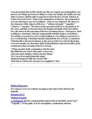 I am persuaded, that neither death, nor life, nor angels, nor principalities, nor
powers, nor things present, nor things to come, nor height, nor depth, nor any
other creature, shall be able to separate us from the love of God, which is in
Christ Jesus ourLord." Thus God commends to us his love. He commends it
to us by showing us our own condition - what we are without it. He shows us
the characterofthe objects of his love - "without strength;" "ungodly;"
"sinners;" "enemies."He shows us the operationof his love. He points us to
the cross, andbids us measure there the height and depth of his marvellous
love. He shows us the operation of his love in human hearts - what peace, what
confidence, whathope, what joy unspeakable and full of glory, it produces.
For all these reasons it is a love worth yielding to. For all these reasons itis a
love worth having. Christians should commend the love of God. A consistent
Christian life is the besttestimony to the powerof the love of God. By loving
even our enemies, by showing a spirit of unselfishness and self-sacrifice, letus
commend to those around us the love of God.
"When one that holds communion with the skies
Has filled his urn where those pure waters rise,
And once more mingles with us meaner things,
Tis e'enas if an angelshook his wings;
Immortal fragrance fills the circuit wide
That tells us whence his treasures are supplied? C.H.I.
Biblical Illustrator
For when we were yet without strength, in due time Christ died for the
ungodly.
Romans 5:6-12
Without strength
A. Raleigh, D. D.Utter condemnationand loss lies in that little word "not."
"Ungodly," or not godly, is to be strengthless, condemned, and lost.
 