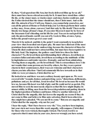 If, then, “God sparednot His Son, but freely delivered Him up for us all,”
there must have been a dread necessityfor it. It must have stood thus–either
He die, or the sinner must, or Justice must–and since Justice could not, and
the Fatherdesired that the sinner should not, then Christ must. And so He
did. Oh, miracle of love! I tell you, Sinners, you cannothelp yourselves, nor
can all the priests of Rome or Oxford help you! Let them perform their antics
as they may, Jesus, alone, cansave!And that only by His death! There on the
bloody tree hangs all man’s hope. If you enter Heaven it must be by force of
the Incarnate God’s bleeding out his life for you! You are in such peril that
only the pierced hands canlift you out of it. Look to Him, at once, I pray,
before the proud waters go over your soul!
Then let it be noticed–andthis is the point I want constantlyto keepbefore
your view–thatJesus died out of pure pity. He must have died out of the most
gratuitous benevolence to the undeserving, because the characterof those for
whom He died could not have attractedHim, but must have been repulsive to
His holy Soul. The impious, the godless–canChrist love these for their
character? No, He loved them notwithstanding their offenses, lovedthem as
creatures fallen and miserable, loved them according to the multitude of His
lovingkindnesses andtender mercies–frompity–and not from admiration.
Viewing them as ungodly, yet He loved them! This is extraordinary love! I do
not wonderthat some persons are loved by others, for they weara potent
charm in their countenances,their ways are winsome and their characters
charm you into affection–“butGod commends His love towards us in that
while we were yet sinners, Christ died for us.”
He lookedat us and there was not a solitary beauty spot upon us. We were
coveredwith “wounds, bruises and putrefying sores,”distortions, defilements,
pollutions and yet, for all that, Jesus lovedus! He loved us because He would
love us, because His heart was full of pity and He could not let us perish. Pity
moved Him to seek the most needy objects so that His love might display its
utmost ability in lifting men from the lowestdegradationand putting them in
the highestposition of holiness and honor. Observe another inference. If
Christ died for the ungodly, this fact leaves the ungodly no excuse if they do
not come to Him and believe in Him unto salvation. Had it been otherwise
they might have pleaded, “We are not fit to come.” Butyou are ungodly and
Christ died for the ungodly–why not for you?
I hear the reply, “But I have been so very vile.” Yes, you have been impious,
but your sin is not worse than this word, ungodly, will compass. Christ died
for those who were wicked, thoroughly wicked. The Greek word is so
expressive that it must take in your case, howeverwronglyyou have acted.
 