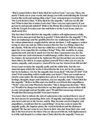 “But I cannot believe that Christ died for such as I am,” says one. Then, Sir,
mark! I hold you to your words and charge you with contradicting the Eternal
God to His teeth and making Him a liar! Your statementgives God the lie!
The Lord declares that, “Christ died for the ungodly,” and you sayHe did
not! What is that but to make God a liar? How can you expectmercy if you
persist in such proud unbelief? Believe the Divine Revelation!Close in at once
with the Gospel. Forsakeyour sins and believe in the Lord Jesus, and you
shall surely live.
The fact that Christ died for the ungodly renders self-righteousnessa folly.
Why need a man pretend that he is goodif “Christ died for the ungodly”? We
have an orphanage and the qualification for our orphanage is that the child
for whom admission is soughtshall be utterly destitute. I will suppose a widow
trying to show me and my fellow trustees that her boy is a fitting objectfor
the charity. Will she tell us that her child has a rich uncle? Will she enlarge
upon her own capacitiesfor earning a living? Why, this would be to argue
againstherself, and she is much too wise for that, I guarantee you, for she
knows that any such statements would damage, rather than serve, her cause.
So, Sinner, do not pretend to be righteous!Do not dream that you are better
than others, for that is to argue againstyourself! Prove that you are not, by
nature, ungodly, and you prove yourself to be one for whom Jesus did not die!
Jesus comes to make the ungodly godly and the sinful holy–but the raw
material upon which He works is describedin the text, not by its goodness,
but by its badness–itis for the ungodly that Jesus died! “Oh, but if I felt!” Felt
what? Felt something which would make you better? Then you would not so
clearly come under the description here given. If you are destitute of good
feelings, thoughts, hopes and emotions, you are ungodly, and, “Christ died for
the ungodly.” Believe in Him and you shall be saved from that ungodliness.
“Well,” cries out some Pharisaic moralist, “this is dangerous doctrine.” How
so? Would it be dangerous doctrine to saythat physicians exercise their skill
to cure sick people and not healthy ones? Would that encourage sickness?
Would that discourage health? You know better!
You know that to inform the sick of a physician who canheal them is one of
the bestmeans for promoting their cure. If ungodly and impious men would
take heart and run to the Savior, and by Him become cured of impiety and
ungodliness, would not that be a goodthing? Jesus has come to make the
ungodly godly, the impious pious, the wickedobedient and the dishonest
upright! He has not come to save them in their sins, but from their sins–and
this is the best of news for those who are diseasedwith sin. Self-righteousness
is a folly and despair is a crime since Christ died for the ungodly! None are
 