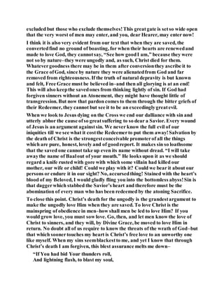 excluded but those who exclude themselves!This greatgate is setso wide open
that the very worst of men may enter, and you, dear Hearer, may enter now!
I think it is also very evident from our text that when they are saved, the
convertedfind no ground of boasting, for when their hearts are renewedand
made to love God, they cannotsay, “See how goodI am,” because they were
not so by nature–they were ungodly and, as such, Christ died for them.
Whatevergoodness there may be in them after conversionthey ascribe it to
the Grace ofGod, since by nature they were alienatedfrom God and far
removed from righteousness. If the truth of natural depravity is but known
and felt, Free Grace must be believed in–and then all glorying is at an end!
This will also keepthe savedones from thinking lightly of sin. If God had
forgiven sinners without an Atonement, they might have thought little of
transgression. But now that pardon comes to them through the bitter griefs of
their Redeemer, they cannot but see it to be an exceedinglygreatevil.
When we look to Jesus dying on the Cross we end our dalliance with sin and
utterly abhor the cause ofso greatsuffering to so dear a Savior. Every wound
of Jesus is an argument againstsin. We never know the full evil of our
iniquities till we see what it costthe Redeemerto put them away!Salvation by
the death of Christ is the strongestconceivable promoterof all the things
which are pure, honest, lovely and of goodreport. It makes sin so loathsome
that the saved one cannot take up even its name without dread. “I will take
awaythe name of Baalout of your mouth.” He looks upon it as we should
regard a knife rusted with gore with which some villain had killed our
mother, our wife or child! Could we play with it? Could we bear it about our
persons or endure it in our sight? No, accursedthing! Stained with the heart’s
blood of my Beloved, I would gladly fling you into the bottomless abyss!Sin is
that daggerwhich stabbed the Savior’s heart and therefore must be the
abomination of every man who has been redeemed by the atoning Sacrifice.
To close this point. Christ’s death for the ungodly is the grandestargument to
make the ungodly love Him when they are saved. To love Christ is the
mainspring of obedience in men–how shall men be led to love Him? If you
would grow love, you must sow love. Go, then, and let men know the love of
Christ to sinners, and they will, by Divine Grace, be moved to love Him in
return. No doubt all of us require to know the threats of the wrath of God–but
that which soonertouches my heart is Christ’s free love to an unworthy one
like myself. When my sins seemblackestto me, and yet I know that through
Christ’s death I am forgiven, this blest assurance melts me down–
“If You had bid Your thunders roll,
And lightning flash, to blast my soul,
 