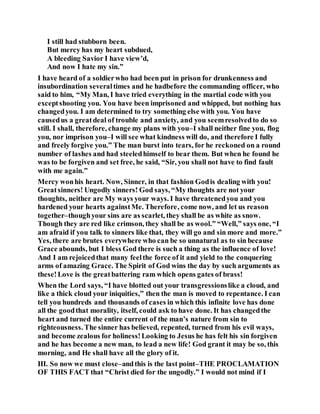 I still had stubborn been.
But mercy has my heart subdued,
A bleeding Savior I have view’d,
And now I hate my sin.”
I have heard of a soldierwho had been put in prison for drunkenness and
insubordination severaltimes and he hadbefore the commanding officer, who
said to him, “My Man, I have tried everything in the martial code with you
exceptshooting you. You have been imprisoned and whipped, but nothing has
changedyou. I am determined to try something else with you. You have
causedus a greatdeal of trouble and anxiety, and you seemresolvedto do so
still. I shall, therefore, change my plans with you–I shall neither fine you, flog
you, nor imprison you–I will see what kindness will do, and therefore I fully
and freely forgive you.” The man burst into tears, for he reckoned on a round
number of lashes and had steeledhimself to bear them. But when he found he
was to be forgiven and set free, he said, “Sir, you shall not have to find fault
with me again.”
Mercy wonhis heart. Now, Sinner, in that fashion Godis dealing with you!
Greatsinners! Ungodly sinners! God says, “My thoughts are not your
thoughts, neither are My ways your ways. I have threatenedyou and you
hardened your hearts againstMe. Therefore, come now, and let us reason
together–thoughyour sins are as scarlet, they shall be as white as snow.
Though they are red like crimson, they shall be as wool.” “Well,” says one, “I
am afraid if you talk to sinners like that, they will go and sin more and more.”
Yes, there are brutes everywhere who can be so unnatural as to sin because
Grace abounds, but I bless God there is such a thing as the influence of love!
And I am rejoicedthat many feelthe force of it and yield to the conquering
arms of amazing Grace. The Spirit of God wins the day by such arguments as
these!Love is the greatbattering ram which opens gates of brass!
When the Lord says, “I have blotted out your transgressionslike a cloud, and
like a thick cloud your iniquities,” then the man is moved to repentance. I can
tell you hundreds and thousands of cases in which this infinite love has done
all the goodthat morality, itself, could ask to have done. It has changedthe
heart and turned the entire current of the man’s nature from sin to
righteousness. The sinner has believed, repented, turned from his evil ways,
and become zealous for holiness!Looking to Jesus he has felt his sin forgiven
and he has become a new man, to lead a new life! God grant it may be so, this
morning, and He shall have all the glory of it.
III. So now we must close–andthis is the last point–THE PROCLAMATION
OF THIS FACT that “Christ died for the ungodly.” I would not mind if I
 