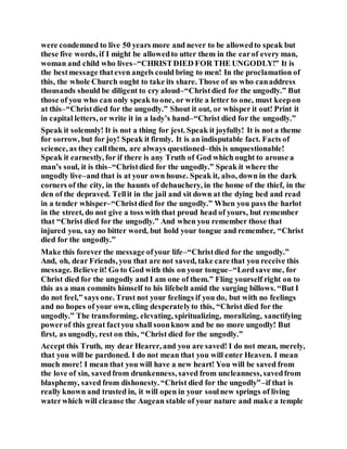 were condemned to live 50 years more and never to be allowedto speak but
these five words, if I might be allowedto utter them in the earof every man,
woman and child who lives–“CHRISTDIED FOR THE UNGODLY!” It is
the bestmessage thateven angels could bring to men! In the proclamation of
this, the whole Church ought to take its share. Those of us who canaddress
thousands should be diligent to cry aloud–“Christdied for the ungodly.” But
those of you who can only speak to one, or write a letter to one, must keepon
at this–“Christdied for the ungodly.” Shout it out, or whisper it out! Print it
in capital letters, or write it in a lady’s hand–“Christ died for the ungodly.”
Speak it solemnly! It is not a thing for jest. Speak it joyfully! It is not a theme
for sorrow, but for joy! Speak it firmly. It is an indisputable fact. Facts of
science, as they callthem, are always questioned–this is unquestionable!
Speak it earnestly, for if there is any Truth of God which ought to arouse a
man’s soul, it is this–“Christdied for the ungodly.” Speak it where the
ungodly live–and that is at your own house. Speak it, also, down in the dark
corners of the city, in the haunts of debauchery, in the home of the thief, in the
den of the depraved. Tellit in the jail and sit down at the dying bed and read
in a tender whisper–“Christdied for the ungodly.” When you pass the harlot
in the street, do not give a toss with that proud head of yours, but remember
that “Christ died for the ungodly.” And when you remember those that
injured you, say no bitter word, but hold your tongue and remember, “Christ
died for the ungodly.”
Make this forever the message ofyour life–“Christdied for the ungodly.”
And, oh, dear Friends, you that are not saved, take care that you receive this
message. Believe it! Go to God with this on your tongue–“Lordsave me, for
Christ died for the ungodly and I am one of them.” Fling yourself right on to
this as a man commits himself to his lifebelt amid the surging billows. “But I
do not feel,” says one. Trust not your feelings if you do, but with no feelings
and no hopes of your own, cling desperatelyto this, “Christ died for the
ungodly.” The transforming, elevating, spiritualizing, moralizing, sanctifying
powerof this great factyou shall soonknow and be no more ungodly! But
first, as ungodly, rest on this, “Christ died for the ungodly.”
Accept this Truth, my dear Hearer, and you are saved! I do not mean, merely,
that you will be pardoned. I do not mean that you will enter Heaven. I mean
much more! I mean that you will have a new heart! You will be saved from
the love of sin, savedfrom drunkenness, saved from uncleanness, savedfrom
blasphemy, saved from dishonesty. “Christ died for the ungodly”–if that is
really known and trusted in, it will open in your soulnew springs of living
waterwhich will cleanse the Augean stable of your nature and make a temple
 