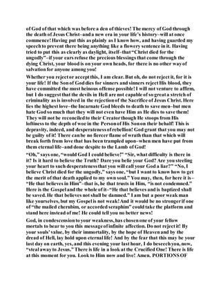 of God of that which was before a den of thieves! The mercy of God through
the death of Jesus Christ–anda new era in your life’s history–will at once
commence!Having put this as plainly as I know how, and having guarded my
speechto prevent there being anything like a flowery sentence in it. Having
tried to put this as clearly as daylight, itself–that“Christ died for the
ungodly”–if your ears refuse the precious blessings that come through the
dying Christ, your blood is on your own heads, for there is no other wayof
salvationfor anyone among you!
Whether you rejector acceptthis, I am clear. But oh, do not reject it, for it is
your life! If the Sonof Goddies for sinners and sinners rejectHis blood, they
have committed the most heinous offense possible!I will not venture to affirm,
but I do suggestthat the devils in Hell are not capable of so greata stretch of
criminality as is involved in the rejectionof the Sacrifice of Jesus Christ. Here
lies the highest love–the Incarnate God bleeds to death to save men–but men
hate God so much that they will not even have Him as He dies to save them!
They will not be reconciledto their Creatorthough He stoops from His
loftiness to the depth of woe in the Personof His Sonon their behalf! This is
depravity, indeed, and desperatenessofrebellion! God grant that you may not
be guilty of it! There canbe no fiercer flame of wrath than that which will
break forth from love that has been trampled upon–when men have put from
them eternal life–and done despite to the Lamb of God!
“Oh,” says one, “would God I could believe!” “Sir, what difficulty is there in
it? Is it hard to believe the Truth? Dare you belie your God? Are you steeling
your heart to such desperatenessthat you will call your God a liar?” “No, I
believe Christ died for the ungodly,” says one, “but I want to know how to get
the merit of that death applied to my own soul.” You may, then, for here it is–
“He that believes in Him”–that is, he that trusts in Him, “is not condemned.”
Here is the Gospeland the whole of it–“He that believes and is baptized shall
be saved. He that believes not shall be damned.” I am but a poor weak man
like yourselves, but my Gospelis not weak!And it would be no strongerif one
of “the mailed cherubim, or accorded seraphim” could take the platform and
stand here instead of me! He could tell you no better news!
God, in condescensionto your weakness,has chosenone of your fellow
mortals to bear to you this messageofinfinite affection. Do not rejectit! By
your souls'value, by their immortality, by the hope of Heavenand by the
dread of Hell, lay hold upon eternallife! And by the fear that this may be your
last day on earth, yes, and this evening your last hour, I do beseechyou, now,
“stealawayto Jesus.”There is life in a look at the Crucified One! There is life
at this moment for you. Look to Him now and live! Amen. PORTIONSOF
 