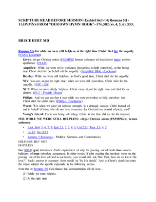 SCRIPTURE READ BEFORESERMON–Ezekiel16:1-14;Romans 5:1-
11.HYMNS FROM “OUR OWN HYMN BOOK”–174,502 (vs. 4, 5, 6), 553.
BRUCE HURT MD
Romans 5:6 For while we were still helpless, at the right time Christ died for the ungodly.
(NASB: Lockman)
Greek: eti gar Christos onton (PAPMPG) hemon asthenon eti kata kairon huper asebon
apethanen. (3SAAI)
Amplified: While we were yet in weakness [powerless to help ourselves], at the fitting
time Christ died for (in behalf of) the ungodly. (Amplified Bible - Lockman)
Barclay: While we were still helpless, in God’s good time, Christ died for the ungodly.
NIV: You see, at just the right time, when we were still powerless, Christ died for the
ungodly. (NIV - IBS)
NLT: When we were utterly helpless, Christ came at just the right time and died for us
sinners. (NLT - Tyndale House)
Phillips: And we can see that it was while we were powerless to help ourselves that
Christ died for sinful men. (Phillips: Touchstone)
Wuest: "For when we were yet without strength, in a strategic season, Christ instead of
and in behalf of those who do not have reverence for God and are devoid of piety, died"
Young's Literal: For in our being still ailing, Christ in due time did die for the impious;
FOR WHILE WE WERE STILL HELPLESS: eti gar Christos onton (PAPMPGen) hemon
asthenon:
• Ezek 16:4, 5, 6, 7, 8; Eph 2:1, 2, 3, 4, 5; Col 2:13; Titus 3:3, 4, 5
• La 1:6; Da 11:15
• Romans 5 Resources - Multiple Sermons and Commentaries
HELPLESS BUT NOT
HOPELESS
For (1063) (gar) introduces Paul's explanation of why the pouring out of God's love assures
believers of hope (absolute assurance). In other words, if after reading the previous verse on the
pouring out of the love of God in our hearts, you would still ask "But Paul, how do we know His
love?". Paul's answer in summary form would be "by His death". And so Christ's death becomes
the major subject the apostle expounds in the following verses.
Note that in Romans 5:6 God makes this demonstration of His love…
(1) While we were helpless
(2) At the right time
 