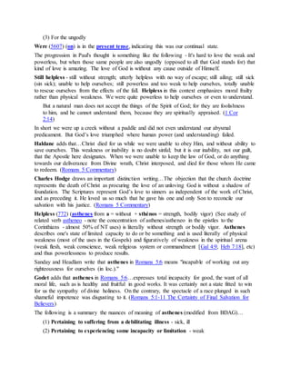 (3) For the ungodly
Were (5607) (on) is in the present tense, indicating this was our continual state.
The progression in Paul's thought is something like the following - It's hard to love the weak and
powerless, but when those same people are also ungodly (opposed to all that God stands for) that
kind of love is amazing. The love of God is without any cause outside of Himself.
Still helpless - still without strength; utterly helpless with no way of escape; still ailing; still sick
(sin sick); unable to help ourselves; still powerless and too weak to help ourselves, totally unable
to rescue ourselves from the effects of the fall. Helpless in this context emphasizes moral frailty
rather than physical weakness. We were quite powerless to help ourselves or even to understand.
But a natural man does not accept the things of the Spirit of God; for they are foolishness
to him, and he cannot understand them, because they are spiritually appraised. (1 Cor
2:14)
In short we were up a creek without a paddle and did not even understand our abysmal
predicament. But God’s love triumphed where human power (and understanding) failed.
Haldane adds that…Christ died for us while we were unable to obey Him, and without ability to
save ourselves. This weakness or inability is no doubt sinful; but it is our inability, not our guilt,
that the Apostle here designates. When we were unable to keep the law of God, or do anything
towards our deliverance from Divine wrath, Christ interposed, and died for those whom He came
to redeem. (Romans 5 Commentary)
Charles Hodge draws an important distinction writing…The objection that the church doctrine
represents the death of Christ as procuring the love of an unloving God is without a shadow of
foundation. The Scriptures represent God’s love to sinners as independent of the work of Christ,
and as preceding it. He loved us so much that he gave his one and only Son to reconcile our
salvation with his justice. (Romans 5 Commentary)
Helpless (772) (asthenes from a = without + sthénos = strength, bodily vigor) (See study of
related verb astheneo - note the concentration of asthenes/astheneo in the epistles to the
Corinthians - almost 50% of NT uses) is literally without strength or bodily vigor. Asthenes
describes one's state of limited capacity to do or be something and is used literally of physical
weakness (most of the uses in the Gospels) and figuratively of weakness in the spiritual arena
(weak flesh, weak conscience, weak religious system or commandment [Gal 4:9, Heb 7:18], etc)
and thus powerlessness to produce results.
Sanday and Headlam write that asthenes in Romans 5:6 means "incapable of working out any
righteousness for ourselves (in loc.)."
Godet adds that asthenes in Romans 5:6…expresses total incapacity for good, the want of all
moral life, such as is healthy and fruitful in good works. It was certainly not a state fitted to win
for us the sympathy of divine holiness. On the contrary, the spectacle of a race plunged in such
shameful impotence was disgusting to it. (Romans 5:1-11 The Certainty of Final Salvation for
Believers)
The following is a summary the nuances of meaning of asthenes (modified from BDAG)…
(1) Pertaining to suffering from a debilitating illness - sick, ill
(2) Pertaining to experiencing some incapacity or limitation - weak
 