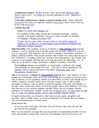 a) Of physical weakness - the flesh is weak = gives up too easily (Mt 26:41, Mark
14:38); weaker vessel = sex (1Peter 3:7); personal appearance is weak = unimpressive
(1Cor 10:10)
b) Of relative ineffectiveness, whether external or inward weak = feeble, ineffectual
(1Cor 4:10); the weaker, less important members (1Cor 12:22); what is weak in (the eyes
of) the world (1Cor 1:27)
c) Of the inner life -
Helpless in a moral sense (Romans 5:6)
Of a weakness in faith, which through lack of advanced knowledge, considers
externals of the greatest importance (1Cor 8:7, 9, 9:10, cp similar use of related
verb astheneo in Romans 14:1 [note]; 14:2)
To those who are weak in faith I became as they are (1Cor 9:22) (Arndt, W.,
Danker, F. W., & Bauer, W. A Greek-English Lexicon of the New Testament and
Other Early Christian Literature)
John MacArthur in his comments on the use of asthenes in 1Thessalonians 5:14 notes that
asthenes is…used in a general sense to describe people who are simply deficient in some way
(e.g., see 1Cor 1:27). Their deficiency may be a lack of education, opportunities, or finances, or
perhaps a physical problem. These people sometimes find it harder to do what is right because of
their “weaknesses.” According to Paul, they need more than encouragement: they actually need
someone to come alongside and help them to do what they need to do. (MacArthur, J., F., Jr,
Mack, W. A., & Master's College. Introduction to Biblical Counseling: Word Pub)
Weak (asthenes) focuses on susceptibility to sin and applies to believers who struggle
with abandoning sin and obeying God’s will… The weak are always impediments and
stumbling blocks to growth and power in the church. (MacArthur, John: 1 & 2
Thessalonians. Moody Press)
Vine in his discussion of asthenes in 1Thessalonians 5:14 adds that…some believers are weak
through lack of knowledge of the will of God, some through lack of courage to trust God; some,
who are timorous or over scrupulous, hesitate to use their liberty in Christ, some, through lack of
stability or purpose, are easily carried away; some lack courage to face, or will to endure;
persecution or criticism; some are unable to control the appetites of the body or the impulses of
the mind. These, and all such as these, are to be the peculiar objects of the shepherd’s care, since,
more than the rest, they need the sympathy and help of those who are of maturer Christian
experience. For characteristic examples of such care see Genesis 33:13, 14; Luke 10:34, 35; John
13:1–17. (Vine, W. Collected writings of W. E. Vine. Nashville: Thomas Nelson)
In regard to being able to save themselves sinful men are weak, unable, strengthless and
powerless. There is nothing sinners can do to save themselves or to remedy their lost condition.
They are in desperate need of a strong Savior!
Jesus declared that…
No one can come to Me, unless the Father who sent Me draws him; and I will raise him
up on the last day. (Jn 6:44)
When we were powerless to escape from our sin, powerless to escape death, powerless to resist
Satan, and powerless to please Him in any way, God amazingly sent His Son to die on our
 