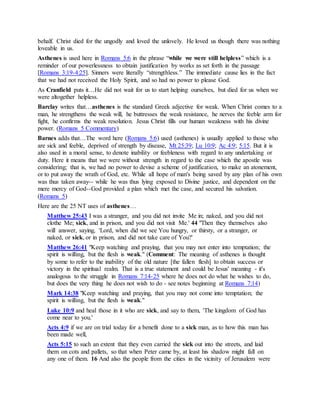 behalf. Christ died for the ungodly and loved the unlovely. He loved us though there was nothing
loveable in us.
Asthenes is used here in Romans 5:6 in the phrase “while we were still helpless” which is a
reminder of our powerlessness to obtain justification by works as set forth in the passage
[Romans 3:19-4:25]. Sinners were literally “strengthless.” The immediate cause lies in the fact
that we had not received the Holy Spirit, and so had no power to please God.
As Cranfield puts it…He did not wait for us to start helping ourselves, but died for us when we
were altogether helpless.
Barclay writes that…asthenes is the standard Greek adjective for weak. When Christ comes to a
man, he strengthens the weak will, he buttresses the weak resistance, he nerves the feeble arm for
fight, he confirms the weak resolution. Jesus Christ fills our human weakness with his divine
power. (Romans 5 Commentary)
Barnes adds that…The word here (Romans 5:6) used (asthenes) is usually applied to those who
are sick and feeble, deprived of strength by disease, Mt 25:39; Lu 10:9; Ac 4:9; 5:15. But it is
also used in a moral sense, to denote inability or feebleness with regard to any undertaking or
duty. Here it means that we were without strength in regard to the case which the apostle was
considering; that is, we had no power to devise a scheme of justification, to make an atonement,
or to put away the wrath of God, etc. While all hope of man's being saved by any plan of his own
was thus taken away-- while he was thus lying exposed to Divine justice, and dependent on the
mere mercy of God--God provided a plan which met the case, and secured his salvation.
(Romans 5)
Here are the 25 NT uses of asthenes…
Matthew 25:43 I was a stranger, and you did not invite Me in; naked, and you did not
clothe Me; sick, and in prison, and you did not visit Me.' 44 "Then they themselves also
will answer, saying, 'Lord, when did we see You hungry, or thirsty, or a stranger, or
naked, or sick, or in prison, and did not take care of You?'
Matthew 26:41 "Keep watching and praying, that you may not enter into temptation; the
spirit is willing, but the flesh is weak." (Comment: The meaning of asthenes is thought
by some to refer to the inability of the old nature [the fallen flesh] to obtain success or
victory in the spiritual realm. That is a true statement and could be Jesus' meaning - it's
analogous to the struggle in Romans 7:14-25 where he does not do what he wishes to do,
but does the very thing he does not wish to do - see notes beginning at Romans 7:14)
Mark 14:38 "Keep watching and praying, that you may not come into temptation; the
spirit is willing, but the flesh is weak."
Luke 10:9 and heal those in it who are sick, and say to them, 'The kingdom of God has
come near to you.'
Acts 4:9 if we are on trial today for a benefit done to a sick man, as to how this man has
been made well,
Acts 5:15 to such an extent that they even carried the sick out into the streets, and laid
them on cots and pallets, so that when Peter came by, at least his shadow might fall on
any one of them. 16 And also the people from the cities in the vicinity of Jerusalem were
 