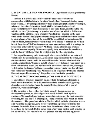 I. BY NATURE ALL MEN ARE UNGODLY. Ungodliness takes a greatmany
forms.
1. In some it is lawlessness.It is seenin the breach of every Divine
commandment.(1) Idolatry is the sin of hundreds of thousands during every
hour of time.(2) Swearing and impiety load every gale.(3)Sabbathbreaking is,
whereverthere is a Sabbath to break.(4)Parents are disobeyed and
neglected.(5)Murder: does it not come to our very doors, and shock the city
with its terrors?(6)Adultery: is not that one of the sins which is fed by our
wealth and the artificial state of society? and is it not preying on the very
vitals of the nation's life?(7) Dishonesty:Diogeneswouldstill need his lantern
in some places of the city and the world if he would find an honest man.(8)
False witness, slander:what societyis free from these? What man or woman
is safe from them?(9) Covetousness:no man has anything which is not apt to
be desired unlawfully by another. All these commandments are broken
because men are ungodly. If men were godly they would see the excellency
and the beauty of them. They do see this when they become godly.
2. But ungodliness may exist in strength where there is little or no outward
violation of the commandments. A man may keepthem all in the letter, and
not one of them in the spirit; he may still have the "carnalmind which is
enmity againstGod." Suppose a child of yours were to forget your name, or to
show indifference about you when named, or coldness and dislike, although
veiled under the form of politeness, couldanyone persuade you that all that
was consistentwith loving you? And is not God forgotten? Disliked? Treated
like a stranger, like an enemy? Ungodliness — that is the greatsin.
II. THE AFFECTING CONCOMITANT OF THIS STATE OF THINGS.
1. Ungodliness brings of necessitymany evils in its train, condemnation,
banishment from God, the wild passions and the miseries of life, gloomy,
dismal prospects;but perhaps the most affecting thing of all is moral
paralysis, "without strength."
2. The meaning is this — that there is in ungodly human nature no
recuperative power, no blessedgracious recoilin itself, back againto
goodness.We may look up, but we cannotrise. A tree may be bent almostto
breaking, but in a day it is erectagain. There are some trees which do more
than recover!The prevalent winds in Mexico which split the plantain's leaves
and warp the mango tree, give the cocoanuttree a permanent inclination
towards the winds. This result arises from the rebound of the stems after
being bent by the wind. Did you ever hear of any man having such a spring in
his ownnature, that the more he was presseddownby evil the higher he
 