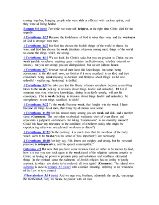 coming together, bringing people who were sick or afflicted with unclean spirits; and
they were all being healed.
Romans 5:6 (note) For while we were still helpless, at the right time Christ died for the
ungodly.
1 Corinthians 1:25 Because the foolishness of God is wiser than men, and the weakness
of God is stronger than men.
1 Corinthians 1:27 but God has chosen the foolish things of the world to shame the
wise, and God has chosen the weak (destitute of power among men) things of the world
to shame the things which are strong,
1 Corinthians 4:10 We are fools for Christ's sake, but you are prudent in Christ; we are
weak (unable to achieve anything great - relative ineffectiveness, whether external or
inward), but you are strong; you are distinguished, but we are without honor.
1 Corinthians 8:7 However not all men have this knowledge; but some, being
accustomed to the idol until now, eat food as if it were sacrificed to an idol; and their
conscience being weak (lacking in decision and firmness about things lawful and
unlawful - vacillating, hesitating) is defiled.
1 Corinthians 8:9 But take care lest this liberty of yours somehow become a stumbling
block to the weak (lacking in decision about things lawful and unlawful). 10 For if
someone sees you, who have knowledge, dining in an idol's temple, will not his
conscience, if he is weak (lacking in decision about things lawful and unlawful), be
strengthened to eat things sacrificed to idols?
1 Corinthians 9:22 To the weak I became weak, that I might win the weak; I have
become all things to all men, that I may by all means save some.
1 Corinthians 11:30 For this reason many among you are weak and sick, and a number
sleep. (Comment: This use refers to physical weakness short of overt illness and
represents a judgment on believers for taking "communion" in an unworthy manner!
Could this have any relevance to the condition of a believer today who might be
experiencing otherwise unexplained weakness or illness?)
1 Corinthians 12:22 On the contrary, it is much truer that the members of the body
which seem to be weaker (in the sense of "less important") are necessary;
2 Corinthians 10:10 For they say, "His letters are weighty and strong, but his personal
presence is unimpressive, and his speech contemptible."
Galatians 4:9 But now that you have come to know God, or rather to be known by God,
how is it that you turn back again to the weak (used of the religious systems anterior to
Christ, as having no power to promote piety and salvation) and worthless elemental
things (in the spiritual sense the rudiments of Jewish religion had no ability to justify
anyone), to which you desire to be enslaved all over again? (Comment: The related verb
astheneo is used in Romans 8:3 [note] with a similar meaning, referring to the weakness
of the Law to save a man.)
1Thessalonians 5:14 (note) And we urge you, brethren, admonish the unruly, encourage
the fainthearted, help the weak, be patient with all men.
 